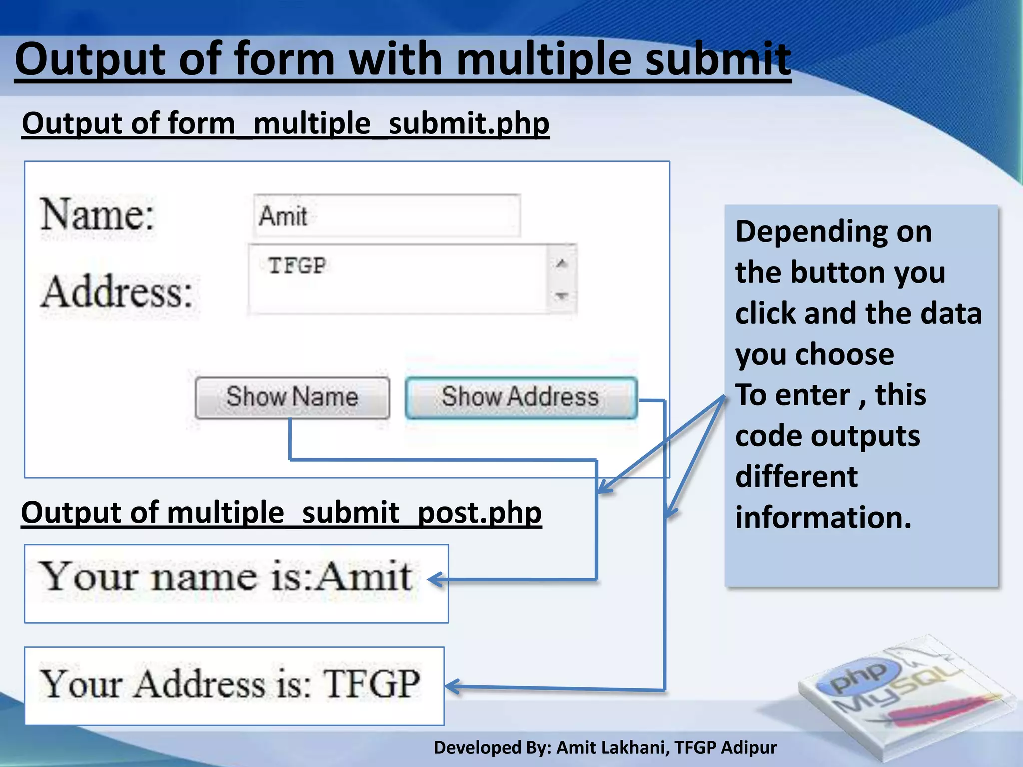 Output of form with multiple submit
Output of form_multiple_submit.php


                                                            Depending on
                                                            the button you
                                                            click and the data
                                                            you choose
                                                            To enter , this
                                                            code outputs
                                                            different
Output of multiple_submit_post.php                          information.




                          Developed By: Amit Lakhani, TFGP Adipur
 