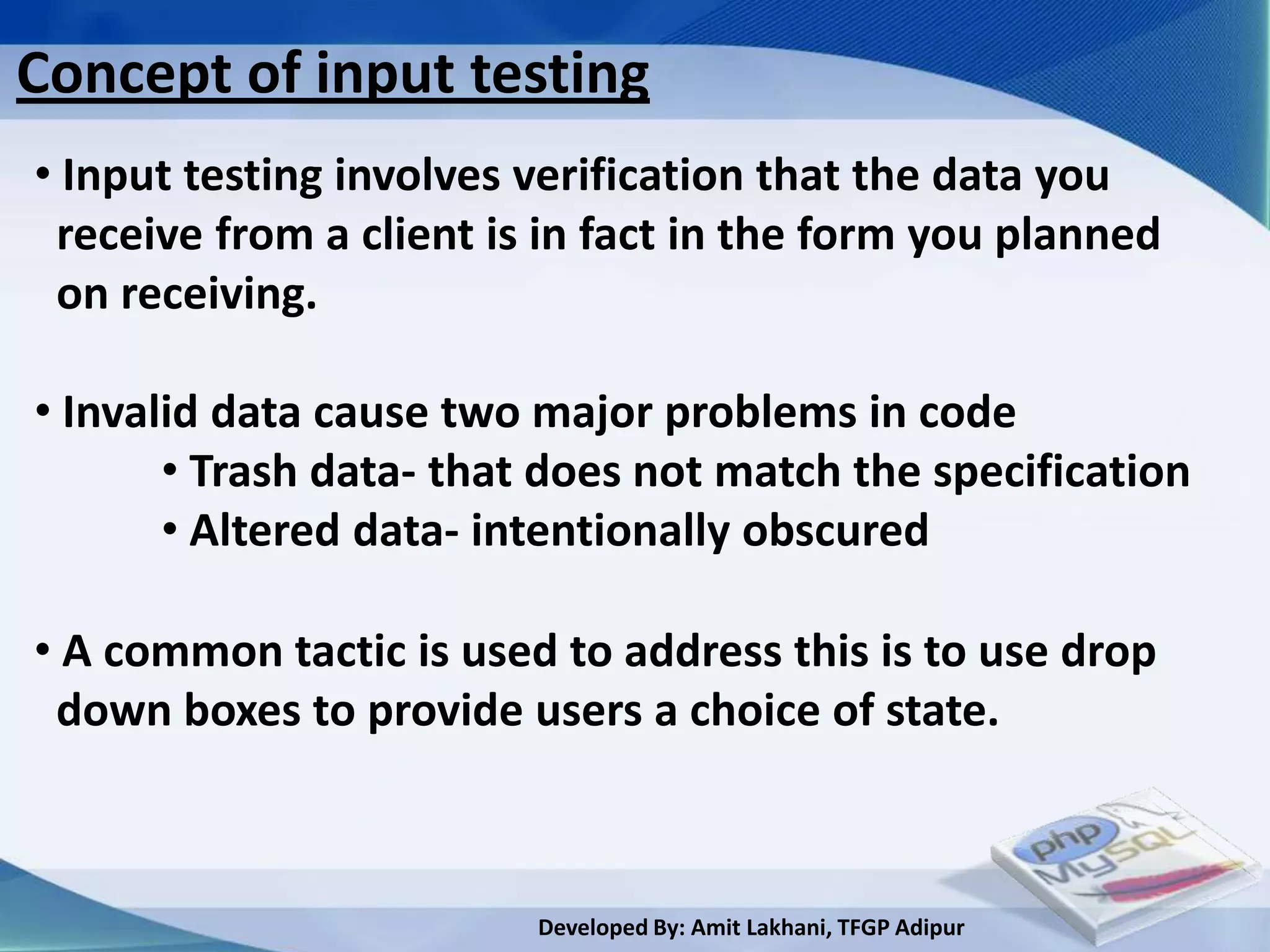 Concept of input testing
• Input testing involves verification that the data you
 receive from a client is in fact in the form you planned
 on receiving.

• Invalid data cause two major problems in code
       • Trash data- that does not match the specification
       • Altered data- intentionally obscured

• A common tactic is used to address this is to use drop
 down boxes to provide users a choice of state.



                         Developed By: Amit Lakhani, TFGP Adipur
 
