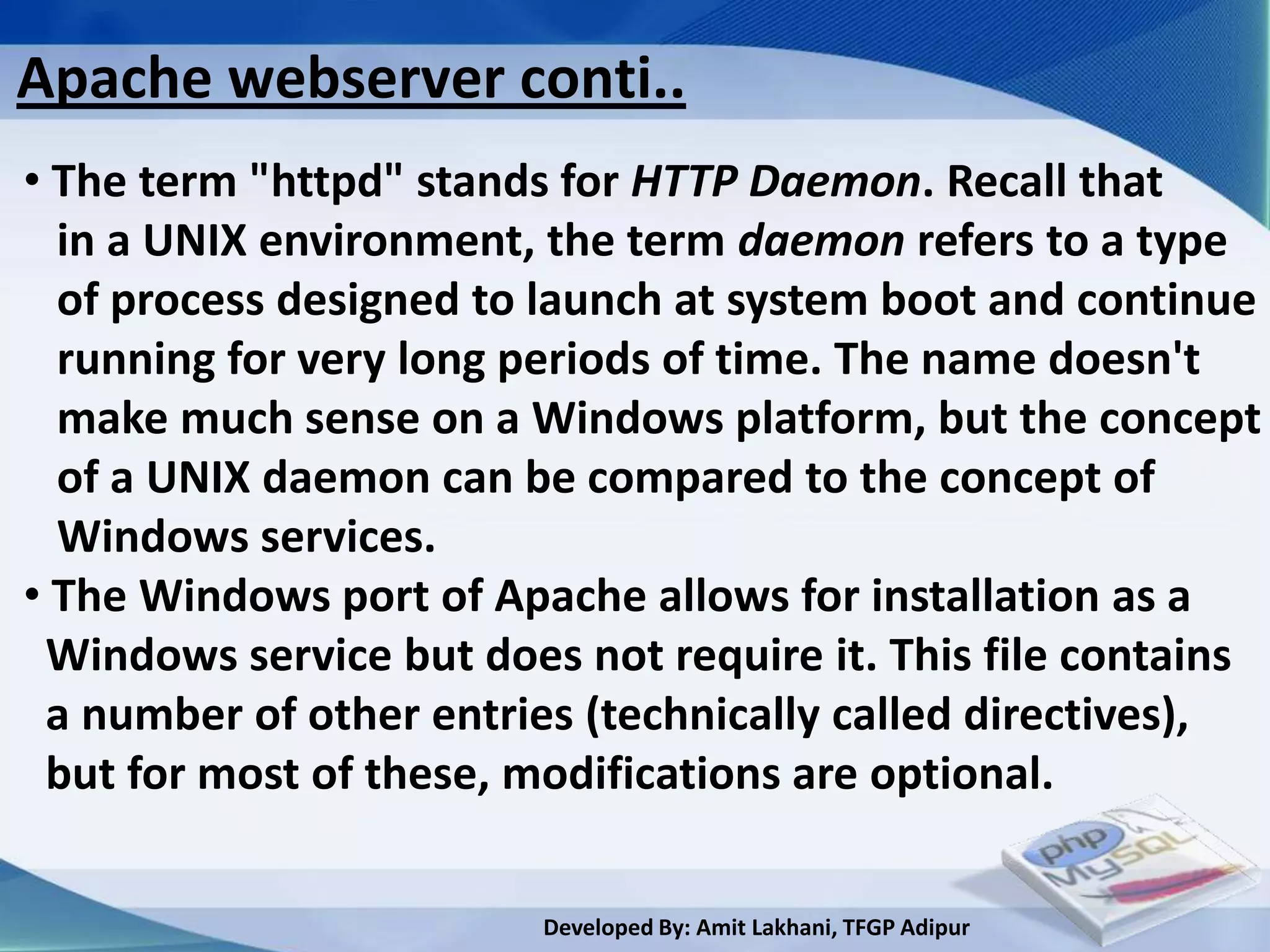 Apache webserver conti..
• The term "httpd" stands for HTTP Daemon. Recall that
  in a UNIX environment, the term daemon refers to a type
  of process designed to launch at system boot and continue
  running for very long periods of time. The name doesn't
  make much sense on a Windows platform, but the concept
  of a UNIX daemon can be compared to the concept of
  Windows services.
• The Windows port of Apache allows for installation as a
 Windows service but does not require it. This file contains
 a number of other entries (technically called directives),
 but for most of these, modifications are optional.

                         Developed By: Amit Lakhani, TFGP Adipur
 