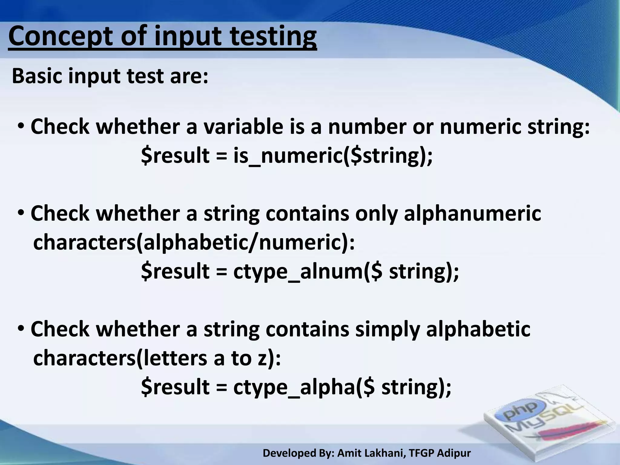 Concept of input testing
Basic input test are:

• Check whether a variable is a number or numeric string:
           $result = is_numeric($string);

• Check whether a string contains only alphanumeric
  characters(alphabetic/numeric):
             $result = ctype_alnum($ string);

• Check whether a string contains simply alphabetic
  characters(letters a to z):
             $result = ctype_alpha($ string);

                        Developed By: Amit Lakhani, TFGP Adipur
 