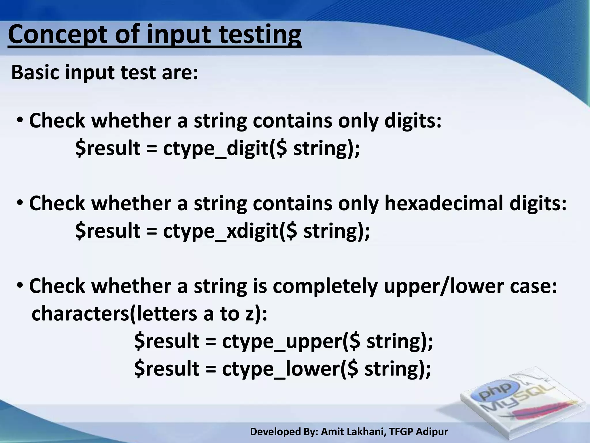 Concept of input testing
Basic input test are:

• Check whether a string contains only digits:
      $result = ctype_digit($ string);

• Check whether a string contains only hexadecimal digits:
      $result = ctype_xdigit($ string);

• Check whether a string is completely upper/lower case:
  characters(letters a to z):
             $result = ctype_upper($ string);
             $result = ctype_lower($ string);

                         Developed By: Amit Lakhani, TFGP Adipur
 