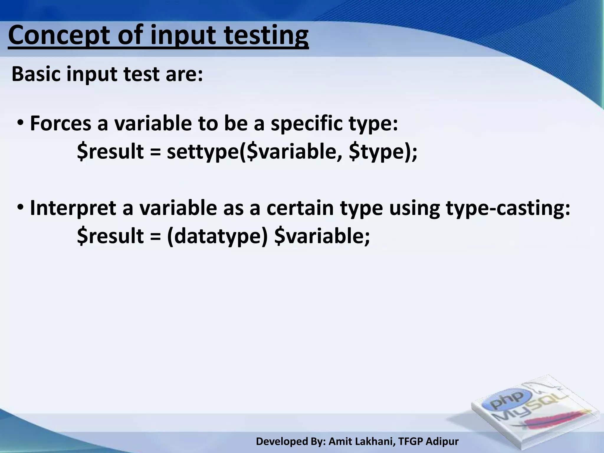 Concept of input testing
Basic input test are:

• Forces a variable to be a specific type:
       $result = settype($variable, $type);

• Interpret a variable as a certain type using type-casting:
       $result = (datatype) $variable;




                         Developed By: Amit Lakhani, TFGP Adipur
 