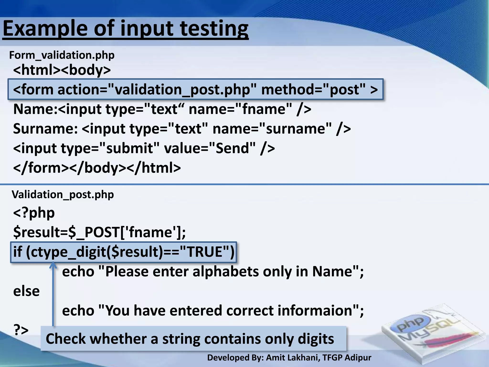 Example of input testing
Form_validation.php
 <html><body>
 <form action="validation_post.php" method="post" >
 Name:<input type="text“ name="fname" />
 Surname: <input type="text" name="surname" />
 <input type="submit" value="Send" />
 </form></body></html>
Validation_post.php
 <?php
 $result=$_POST['fname'];
 if (ctype_digit($result)=="TRUE")
         echo "Please enter alphabets only in Name";
 else
         echo "You have entered correct informaion";
 ?>
       Check whether a string contains only digits
                             Developed By: Amit Lakhani, TFGP Adipur
 