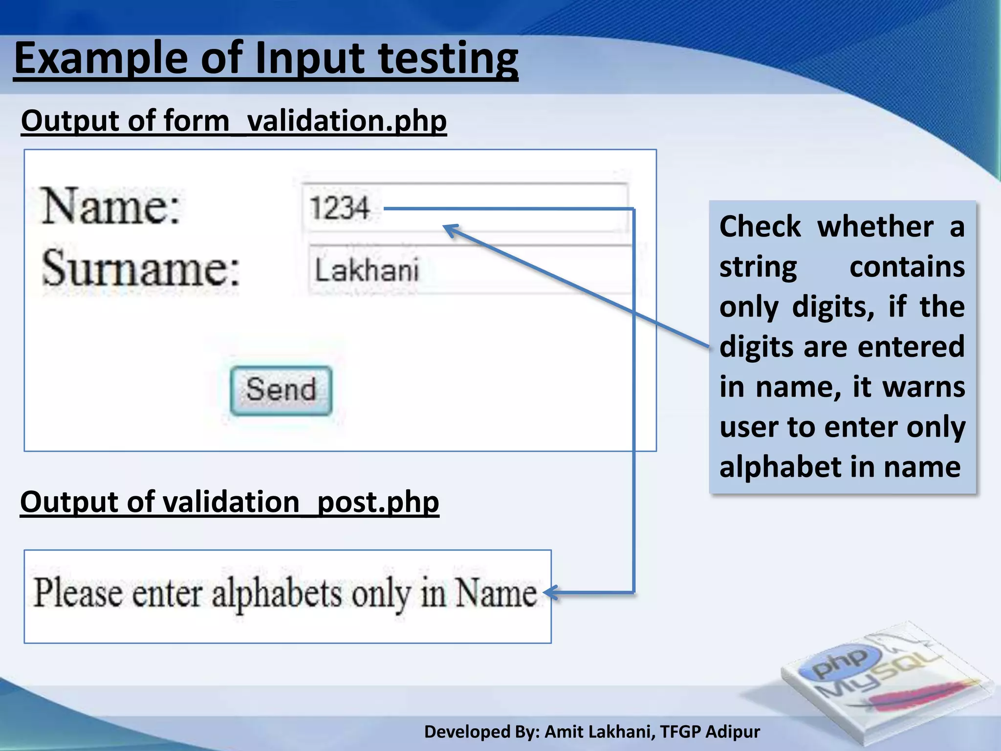 Example of Input testing
Output of form_validation.php


                                                             Check whether a
                                                             string    contains
                                                             only digits, if the
                                                             digits are entered
                                                             in name, it warns
                                                             user to enter only
                                                             alphabet in name
Output of validation_post.php




                           Developed By: Amit Lakhani, TFGP Adipur
 