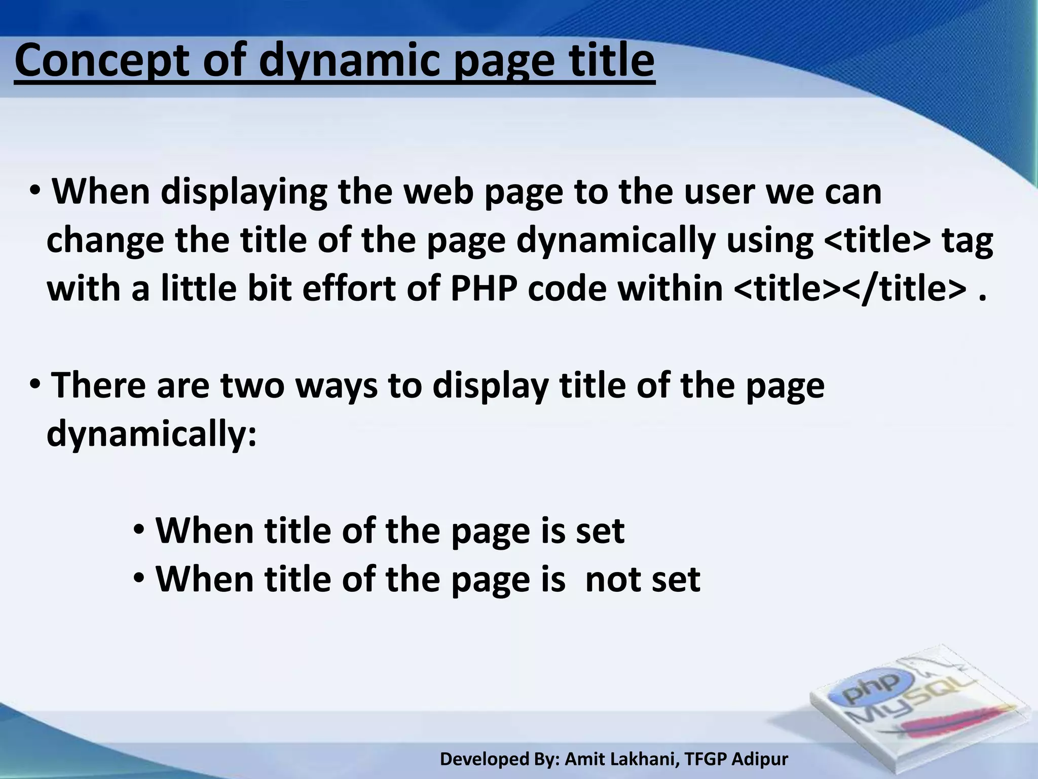 Concept of dynamic page title

• When displaying the web page to the user we can
 change the title of the page dynamically using <title> tag
 with a little bit effort of PHP code within <title></title> .

• There are two ways to display title of the page
 dynamically:

      • When title of the page is set
      • When title of the page is not set



                          Developed By: Amit Lakhani, TFGP Adipur
 