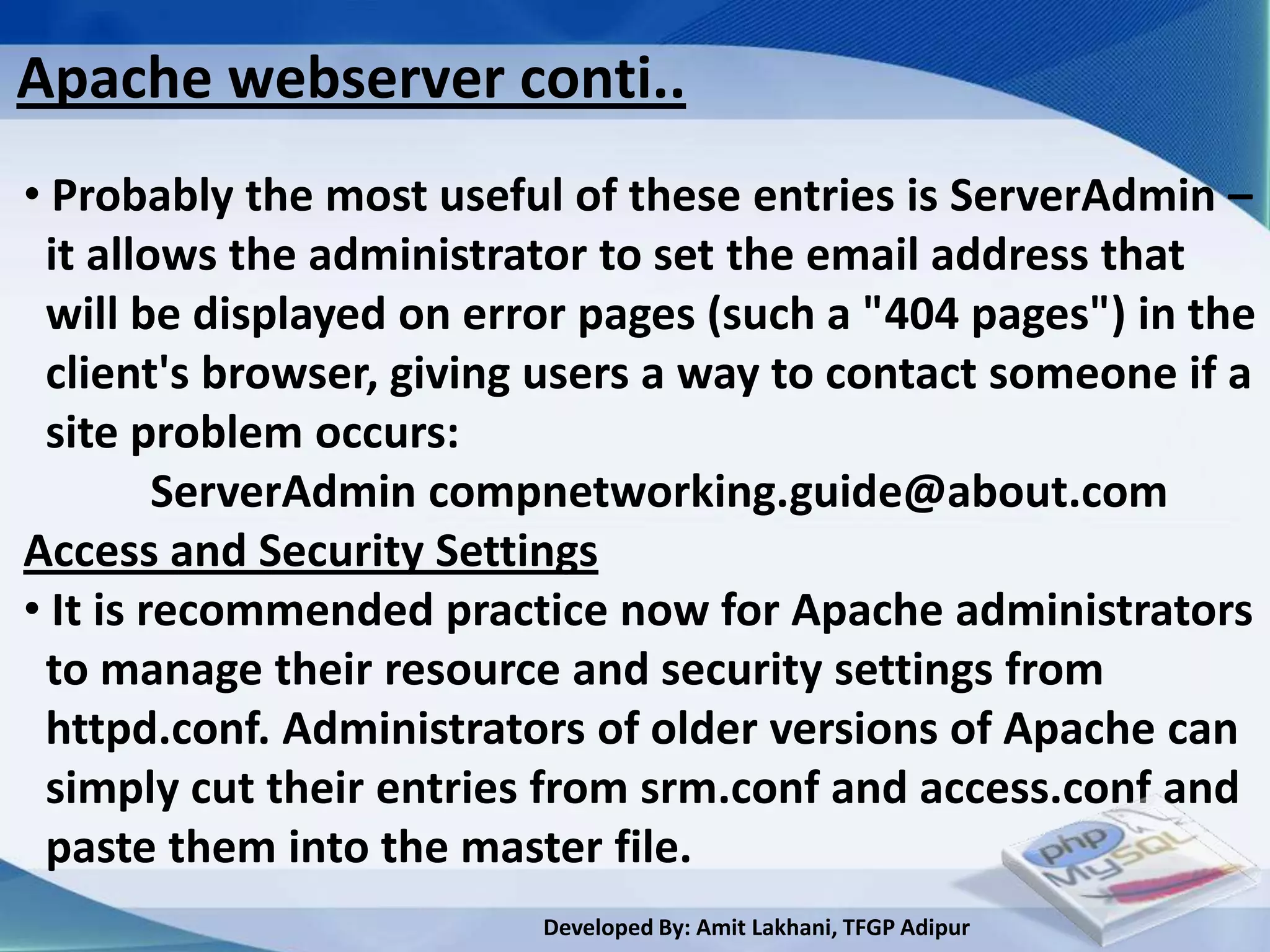 Apache webserver conti..
• Probably the most useful of these entries is ServerAdmin –
 it allows the administrator to set the email address that
 will be displayed on error pages (such a "404 pages") in the
 client's browser, giving users a way to contact someone if a
 site problem occurs:
         ServerAdmin compnetworking.guide@about.com
Access and Security Settings
• It is recommended practice now for Apache administrators
 to manage their resource and security settings from
 httpd.conf. Administrators of older versions of Apache can
 simply cut their entries from srm.conf and access.conf and
 paste them into the master file.
                         Developed By: Amit Lakhani, TFGP Adipur
 