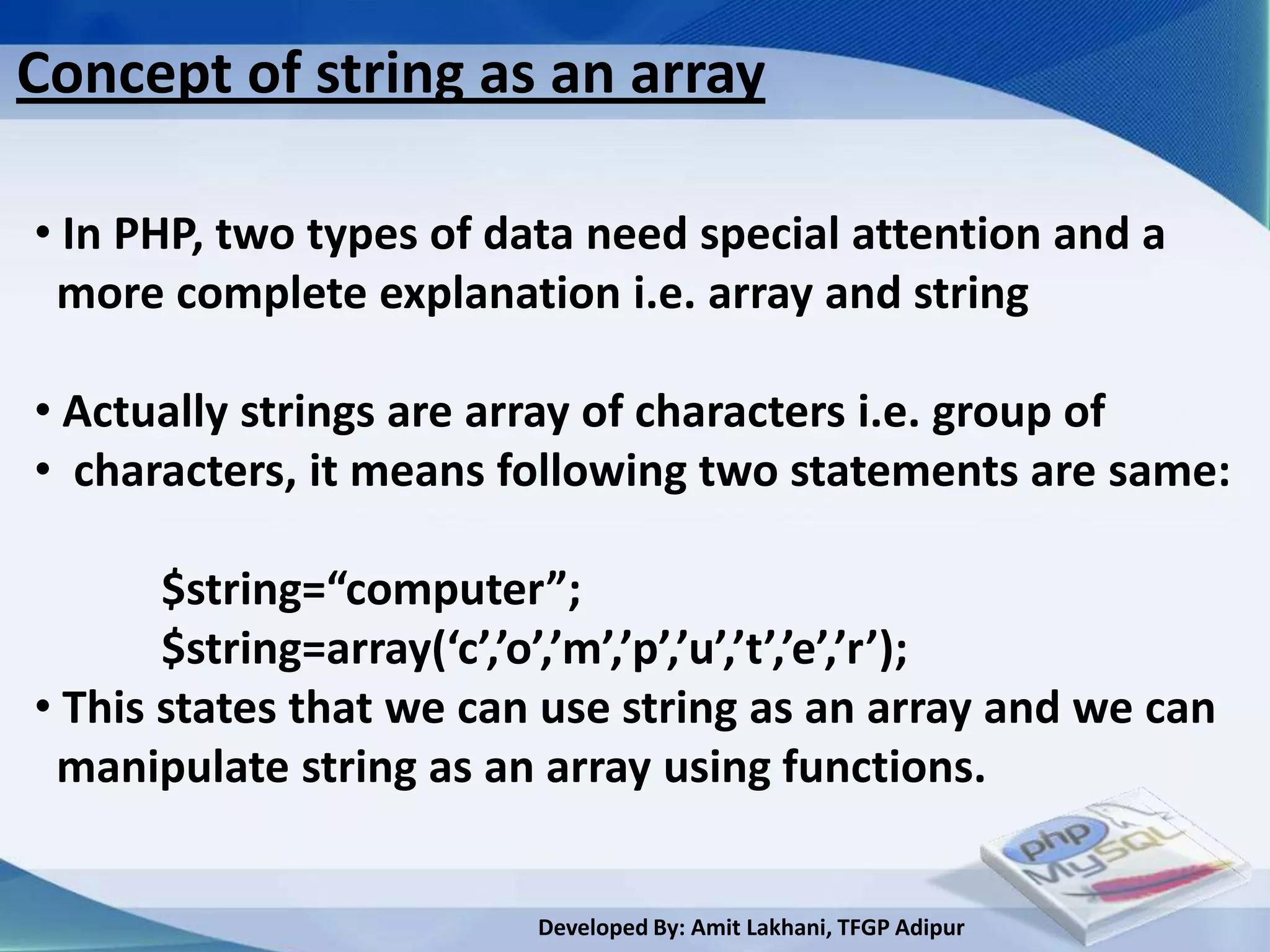 Concept of string as an array

• In PHP, two types of data need special attention and a
 more complete explanation i.e. array and string

• Actually strings are array of characters i.e. group of
• characters, it means following two statements are same:

       $string=“computer”;
       $string=array(‘c’,’o’,’m’,’p’,’u’,’t’,’e’,’r’);
• This states that we can use string as an array and we can
 manipulate string as an array using functions.


                         Developed By: Amit Lakhani, TFGP Adipur
 