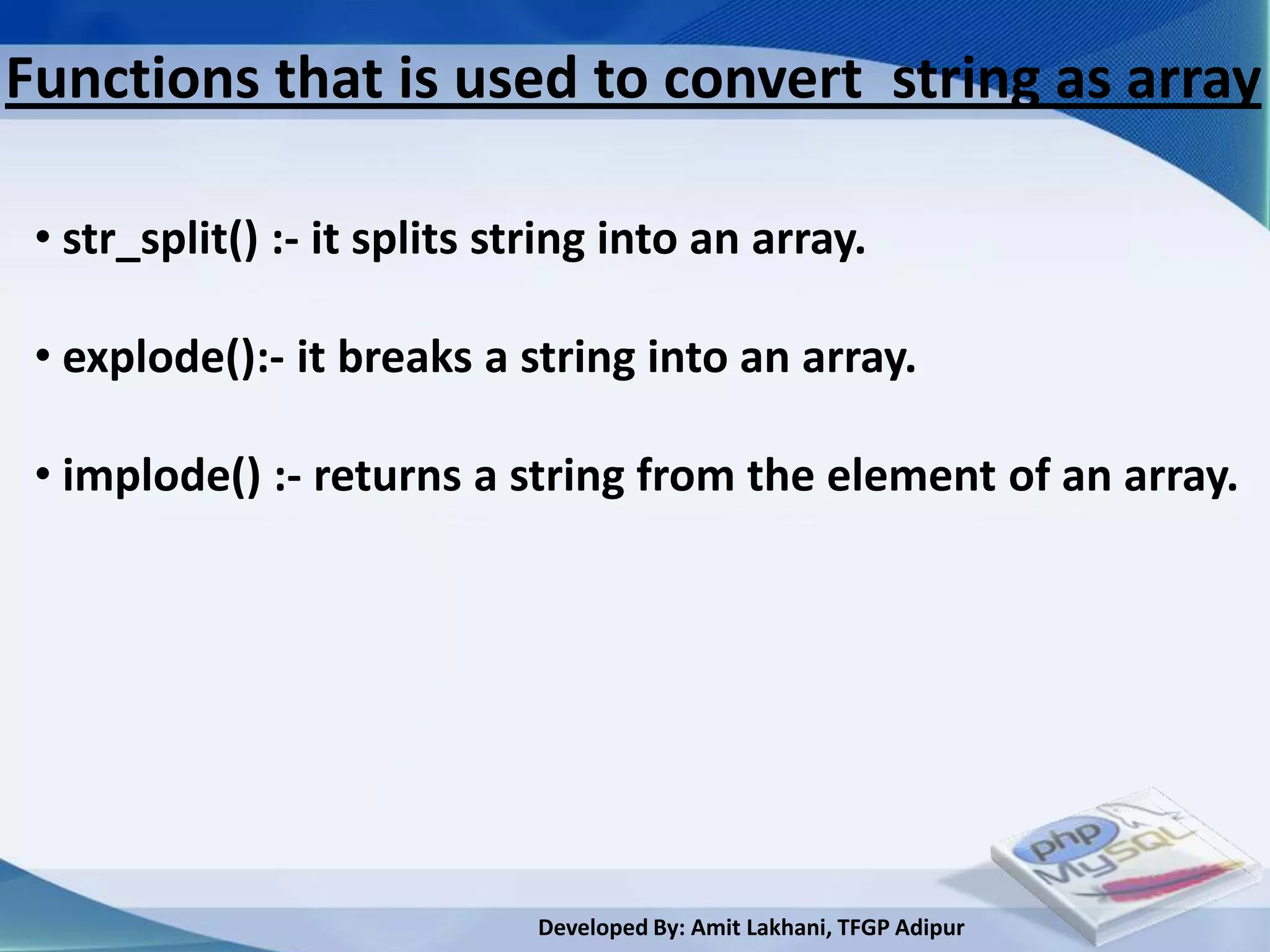 Functions that is used to convert string as array

 • str_split() :- it splits string into an array.

 • explode():- it breaks a string into an array.

 • implode() :- returns a string from the element of an array.




                              Developed By: Amit Lakhani, TFGP Adipur
 