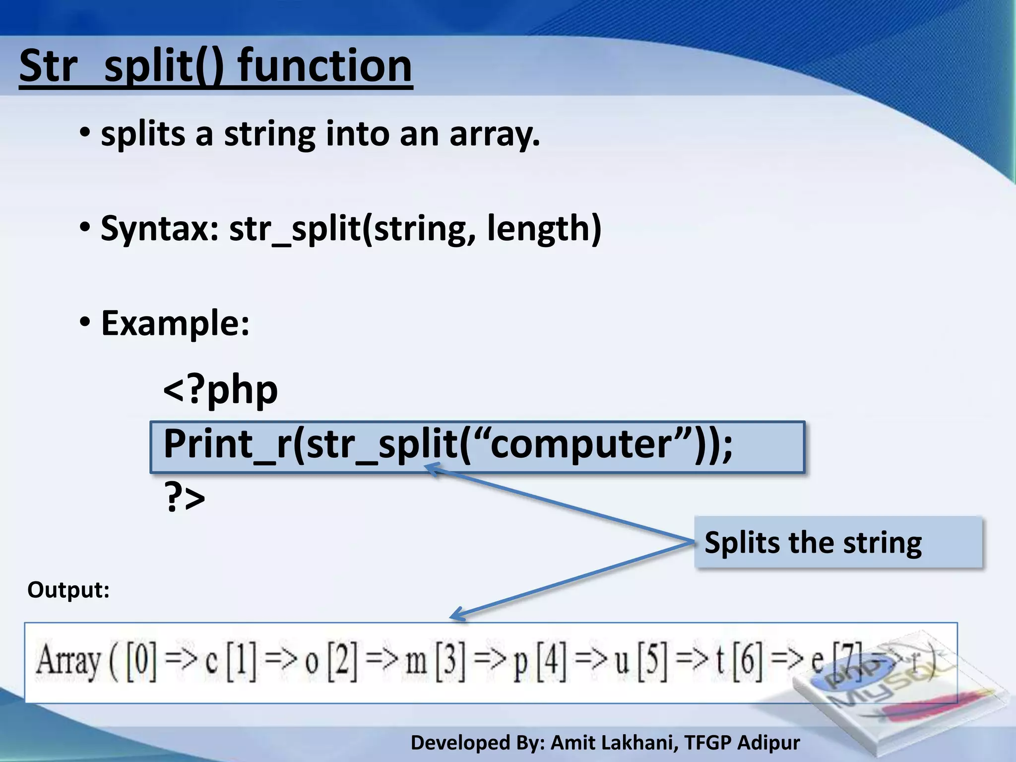 Str_split() function
    • splits a string into an array.

    • Syntax: str_split(string, length)

    • Example:
          <?php
          Print_r(str_split(“computer”));
          ?>
                                                       Splits the string
Output:




                          Developed By: Amit Lakhani, TFGP Adipur
 