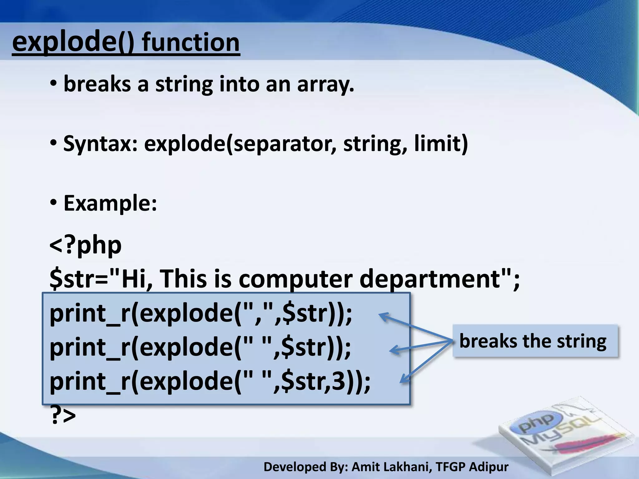explode() function
  • breaks a string into an array.

  • Syntax: explode(separator, string, limit)

  • Example:
  <?php
  $str="Hi, This is computer department";
  print_r(explode(",",$str));
  print_r(explode(" ",$str));       breaks the string
  print_r(explode(" ",$str,3));
  ?>
                        Developed By: Amit Lakhani, TFGP Adipur
 