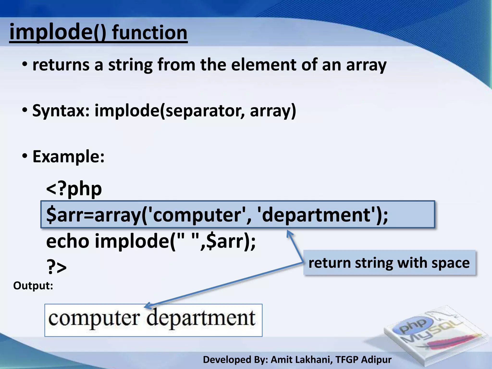 implode() function
 • returns a string from the element of an array

 • Syntax: implode(separator, array)

 • Example:
     <?php
     $arr=array('computer', 'department');
     echo implode(" ",$arr);
     ?>                          return string with space
Output:




                        Developed By: Amit Lakhani, TFGP Adipur
 