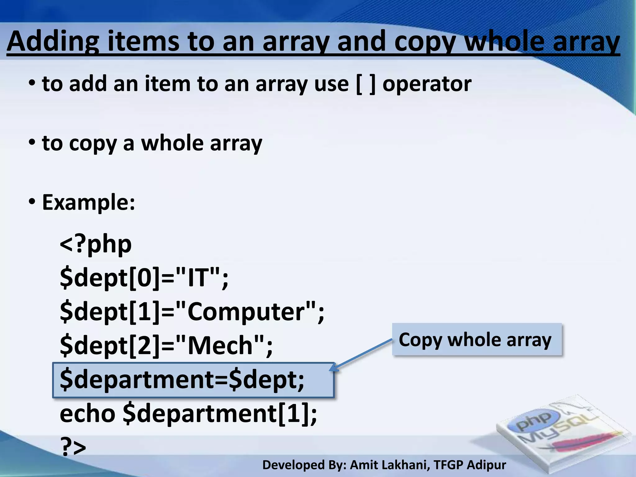 Adding items to an array and copy whole array
 • to add an item to an array use [ ] operator

 • to copy a whole array

 • Example:
    <?php
    $dept[0]="IT";
    $dept[1]="Computer";
    $dept[2]="Mech";                     Copy whole array
    $department=$dept;
    echo $department[1];
    ?>             Developed By: Amit Lakhani, TFGP Adipur
 