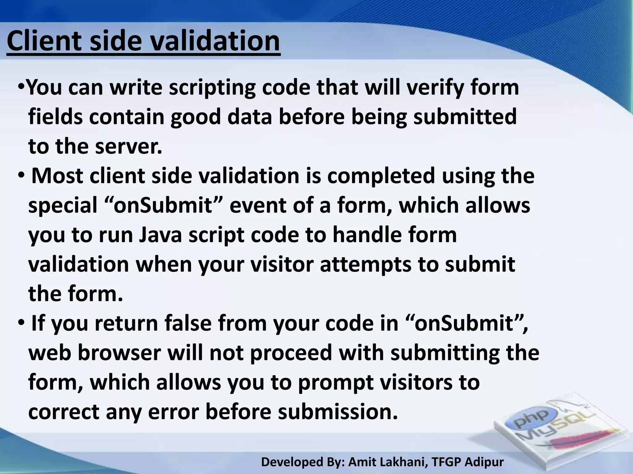 Client side validation
•You can write scripting code that will verify form
 fields contain good data before being submitted
 to the server.
• Most client side validation is completed using the
 special “onSubmit” event of a form, which allows
 you to run Java script code to handle form
 validation when your visitor attempts to submit
 the form.
• If you return false from your code in “onSubmit”,
 web browser will not proceed with submitting the
 form, which allows you to prompt visitors to
 correct any error before submission.
                        Developed By: Amit Lakhani, TFGP Adipur
 