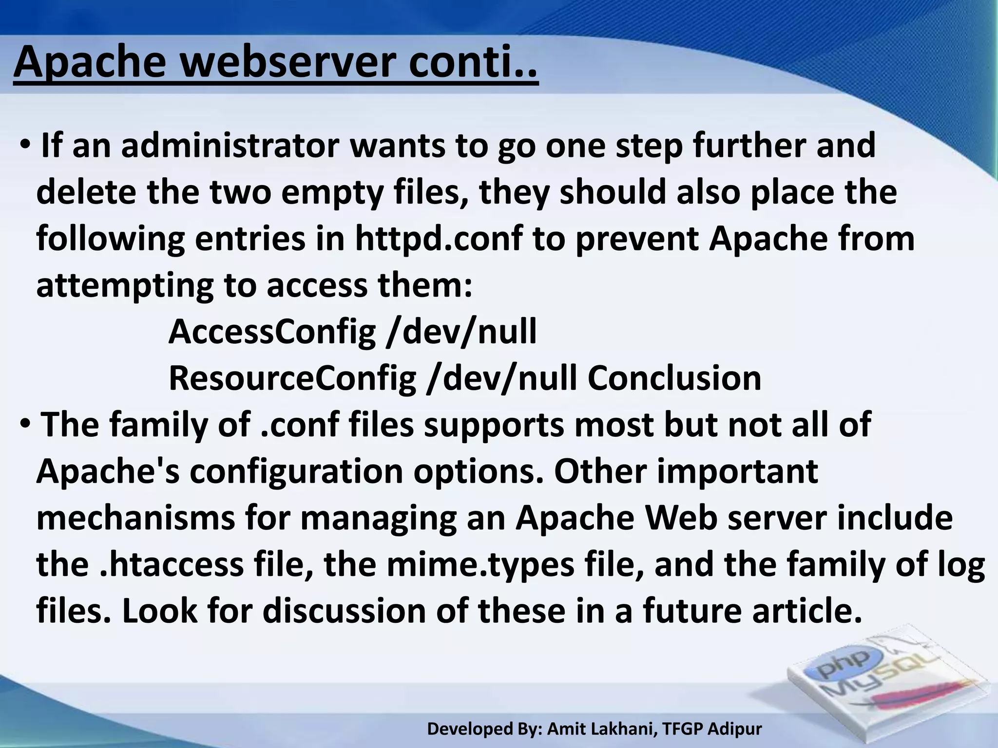 Apache webserver conti..
• If an administrator wants to go one step further and
 delete the two empty files, they should also place the
 following entries in httpd.conf to prevent Apache from
 attempting to access them:
          AccessConfig /dev/null
          ResourceConfig /dev/null Conclusion
• The family of .conf files supports most but not all of
 Apache's configuration options. Other important
 mechanisms for managing an Apache Web server include
 the .htaccess file, the mime.types file, and the family of log
 files. Look for discussion of these in a future article.

                          Developed By: Amit Lakhani, TFGP Adipur
 