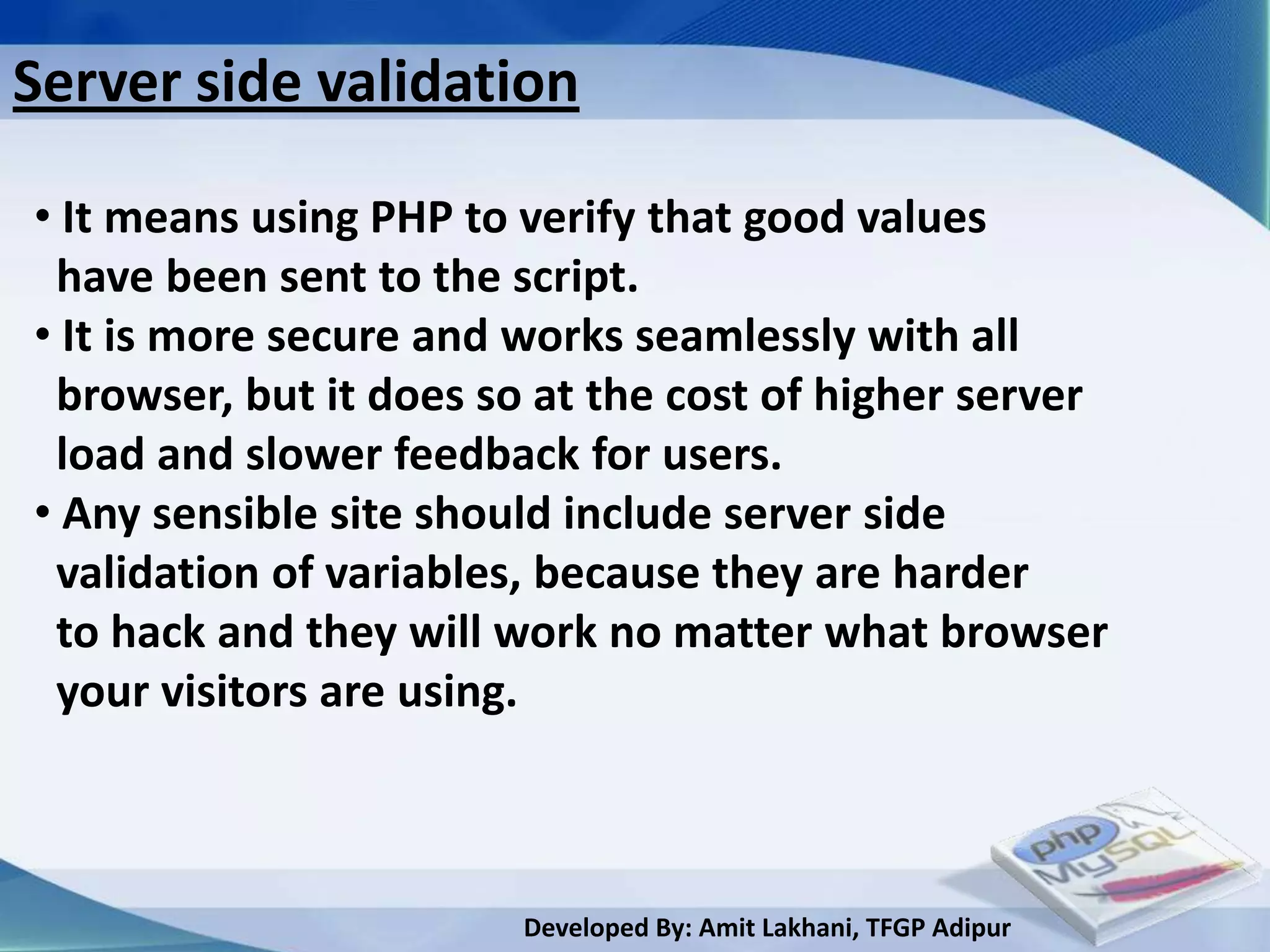 Server side validation

• It means using PHP to verify that good values
 have been sent to the script.
• It is more secure and works seamlessly with all
 browser, but it does so at the cost of higher server
 load and slower feedback for users.
• Any sensible site should include server side
 validation of variables, because they are harder
 to hack and they will work no matter what browser
 your visitors are using.



                        Developed By: Amit Lakhani, TFGP Adipur
 