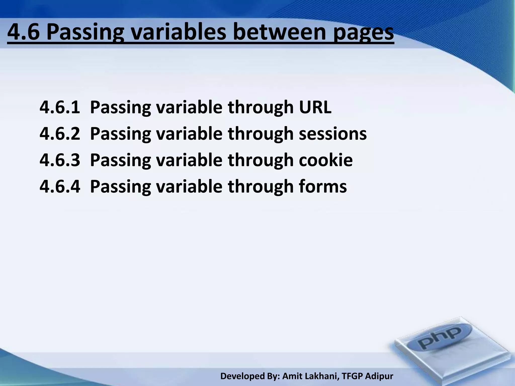 4.6 Passing variables between pages

  4.6.1   Passing variable through URL
  4.6.2   Passing variable through sessions
  4.6.3   Passing variable through cookie
  4.6.4   Passing variable through forms




                         Developed By: Amit Lakhani, TFGP Adipur
 