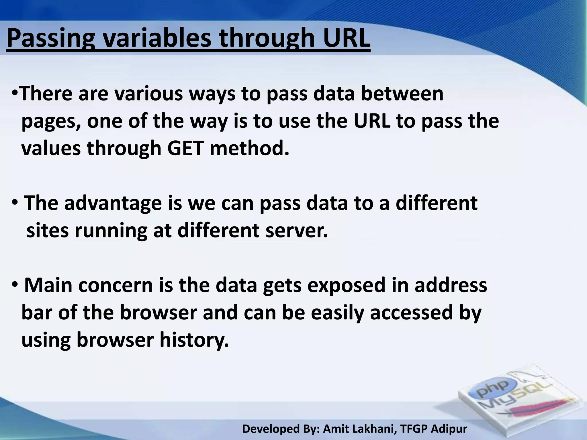 Passing variables through URL
•There are various ways to pass data between
 pages, one of the way is to use the URL to pass the
 values through GET method.

• The advantage is we can pass data to a different
  sites running at different server.

• Main concern is the data gets exposed in address
 bar of the browser and can be easily accessed by
 using browser history.


                        Developed By: Amit Lakhani, TFGP Adipur
 