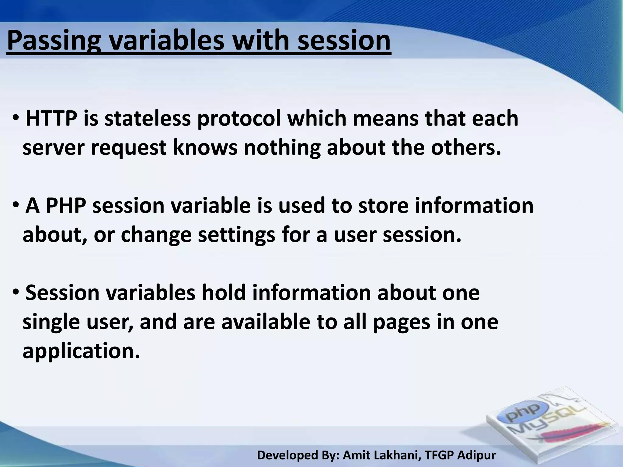 Passing variables with session

• HTTP is stateless protocol which means that each
 server request knows nothing about the others.

• A PHP session variable is used to store information
 about, or change settings for a user session.

• Session variables hold information about one
 single user, and are available to all pages in one
 application.



                         Developed By: Amit Lakhani, TFGP Adipur
 