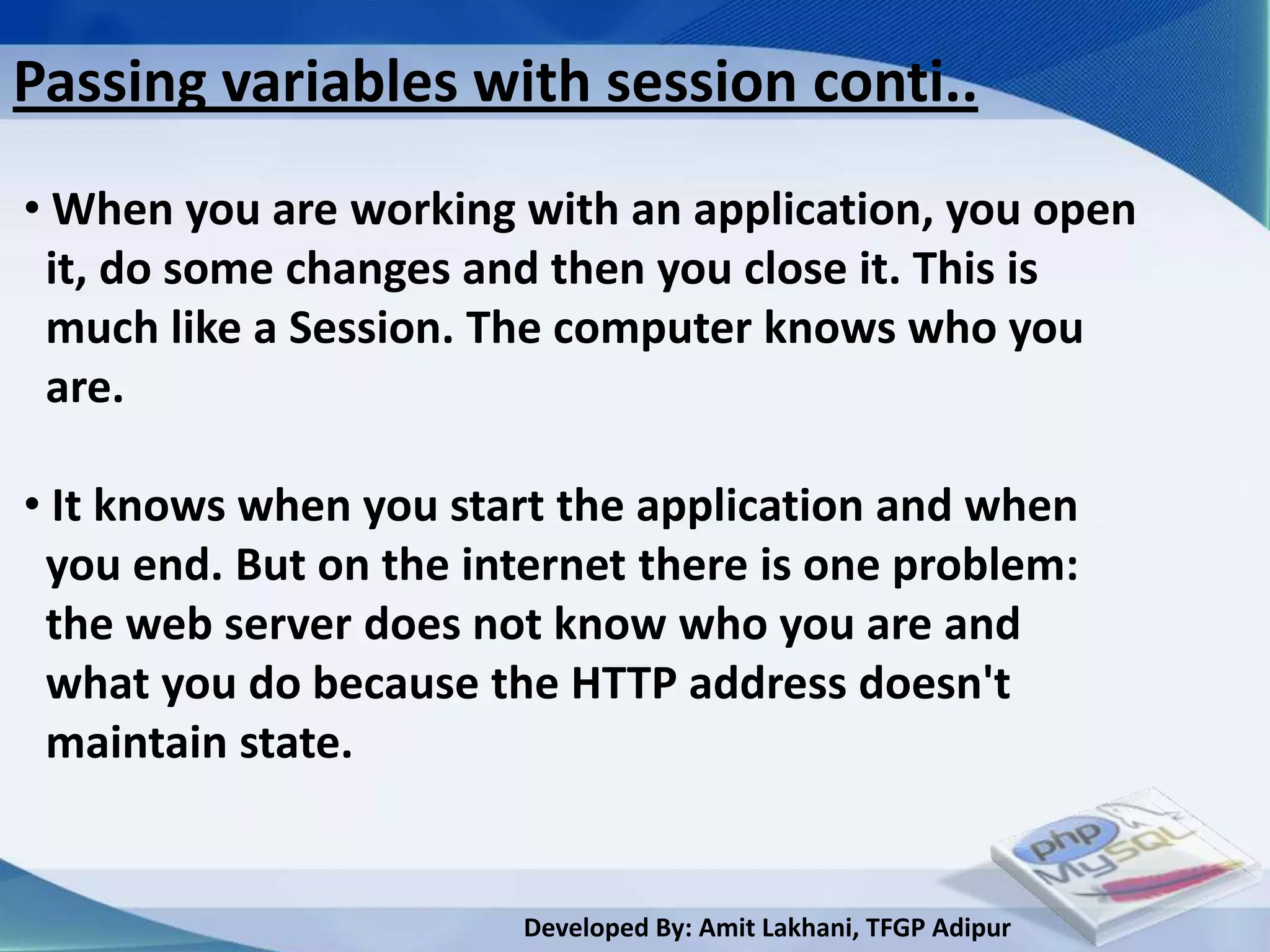Passing variables with session conti..
• When you are working with an application, you open
 it, do some changes and then you close it. This is
 much like a Session. The computer knows who you
 are.

• It knows when you start the application and when
 you end. But on the internet there is one problem:
 the web server does not know who you are and
 what you do because the HTTP address doesn't
 maintain state.


                        Developed By: Amit Lakhani, TFGP Adipur
 