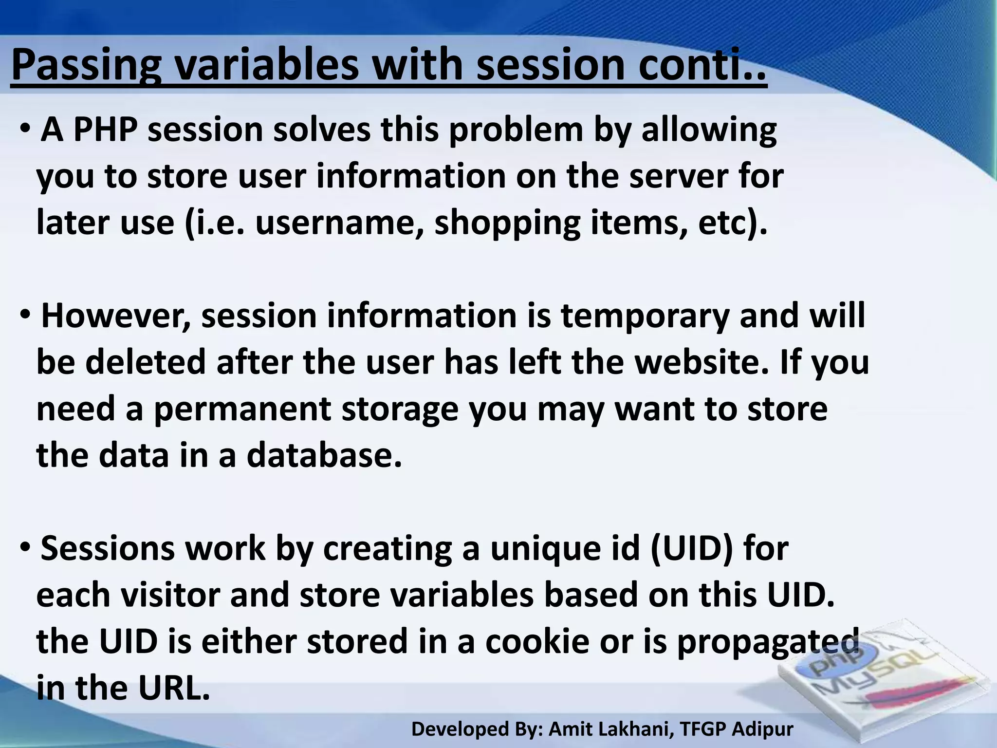 Passing variables with session conti..
• A PHP session solves this problem by allowing
 you to store user information on the server for
 later use (i.e. username, shopping items, etc).

• However, session information is temporary and will
 be deleted after the user has left the website. If you
 need a permanent storage you may want to store
 the data in a database.

• Sessions work by creating a unique id (UID) for
 each visitor and store variables based on this UID.
 the UID is either stored in a cookie or is propagated
 in the URL.
                         Developed By: Amit Lakhani, TFGP Adipur
 