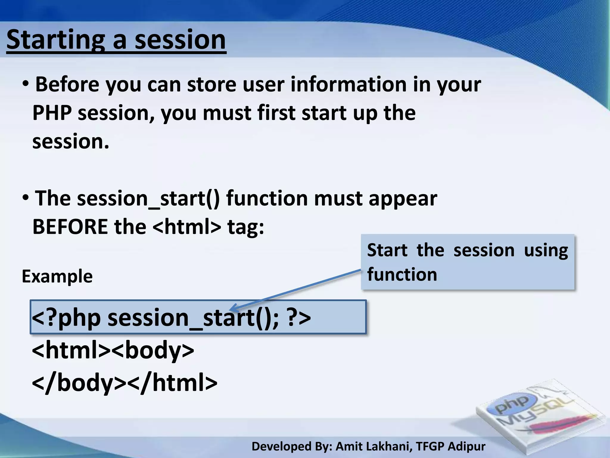 Starting a session
 • Before you can store user information in your
  PHP session, you must first start up the
  session.

 • The session_start() function must appear
  BEFORE the <html> tag:
                                           Start the session using
 Example                                   function

  <?php session_start(); ?>
  <html><body>
  </body></html>

                        Developed By: Amit Lakhani, TFGP Adipur
 