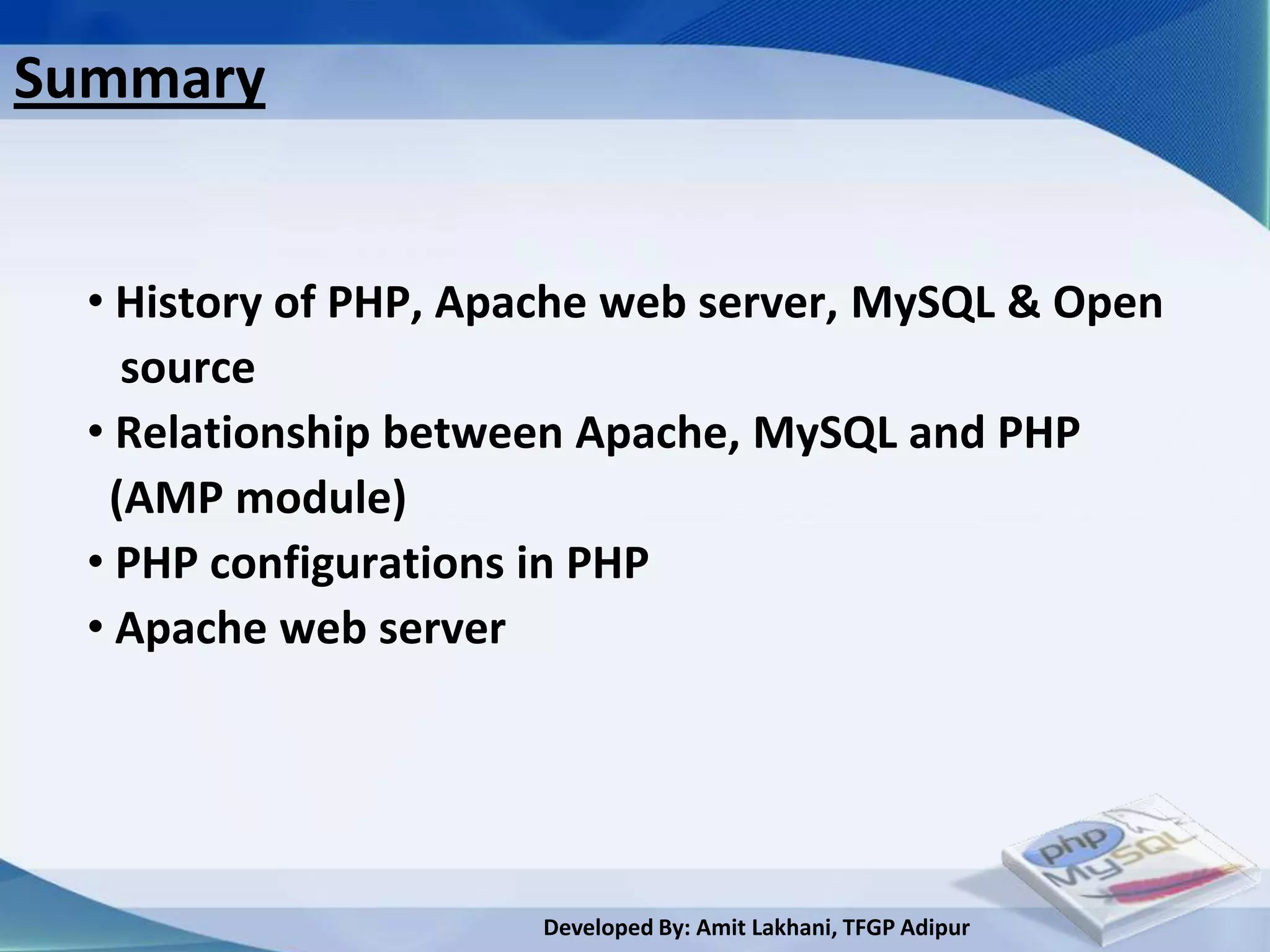 Summary


  • History of PHP, Apache web server, MySQL & Open
    source
  • Relationship between Apache, MySQL and PHP
   (AMP module)
  • PHP configurations in PHP
  • Apache web server




                      Developed By: Amit Lakhani, TFGP Adipur
 