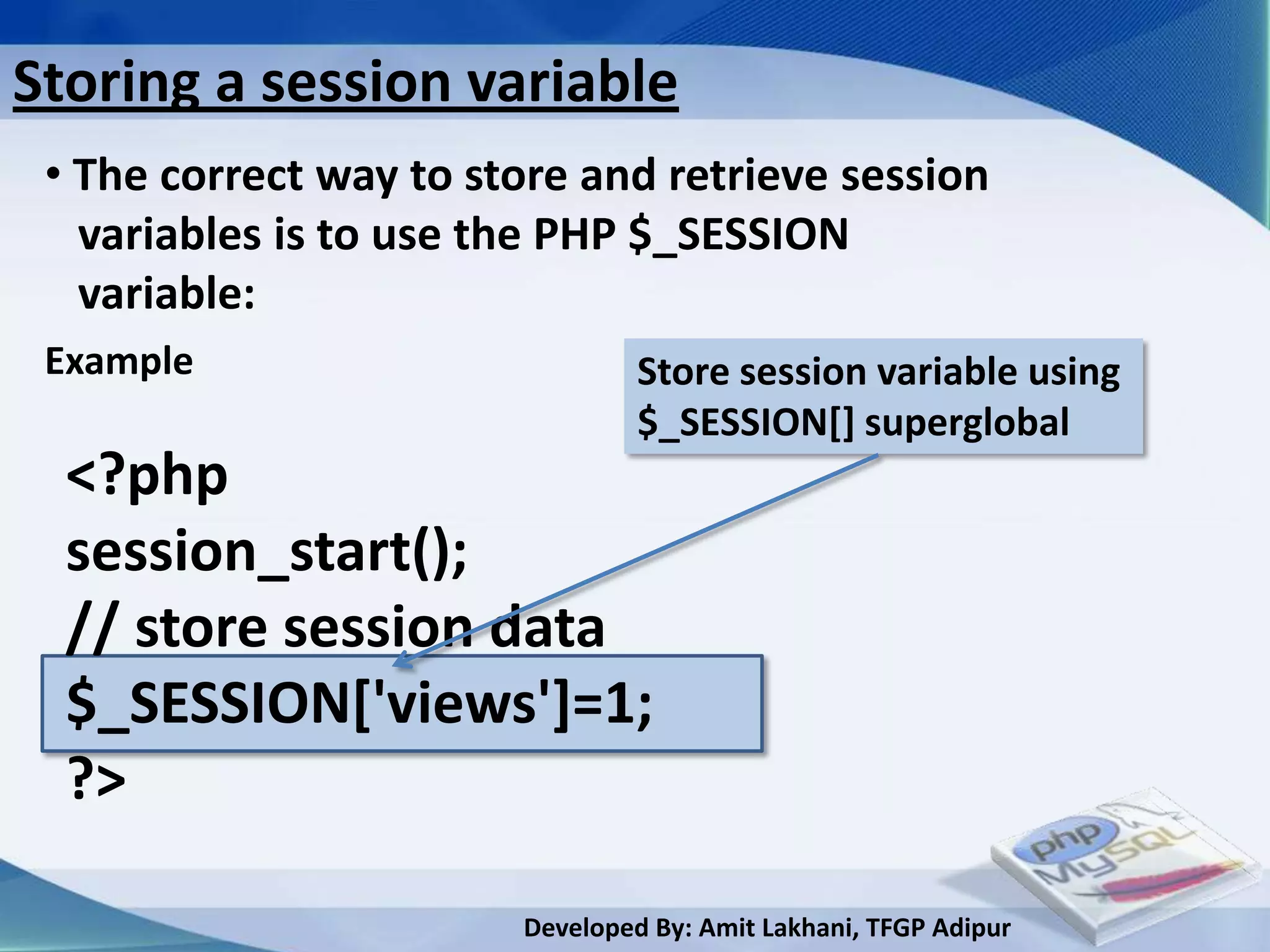 Storing a session variable
 • The correct way to store and retrieve session
   variables is to use the PHP $_SESSION
   variable:
 Example                         Store session variable using
                                 $_SESSION[] superglobal
  <?php
  session_start();
  // store session data
  $_SESSION['views']=1;
  ?>

                        Developed By: Amit Lakhani, TFGP Adipur
 