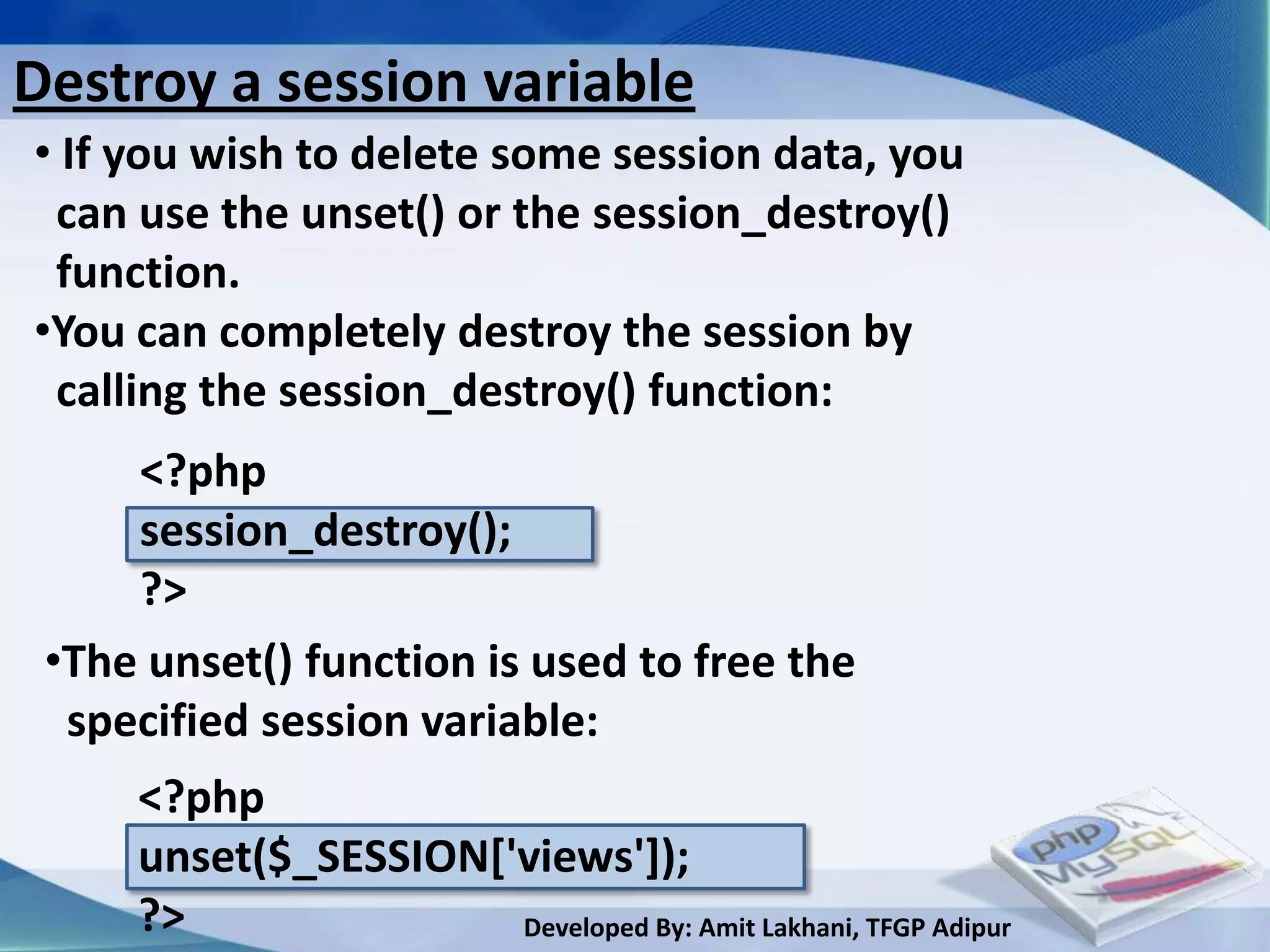 Destroy a session variable
• If you wish to delete some session data, you
 can use the unset() or the session_destroy()
 function.
•You can completely destroy the session by
 calling the session_destroy() function:
     <?php
     session_destroy();
     ?>
 •The unset() function is used to free the
  specified session variable:
     <?php
     unset($_SESSION['views']);
     ?>               Developed By: Amit Lakhani, TFGP Adipur
 