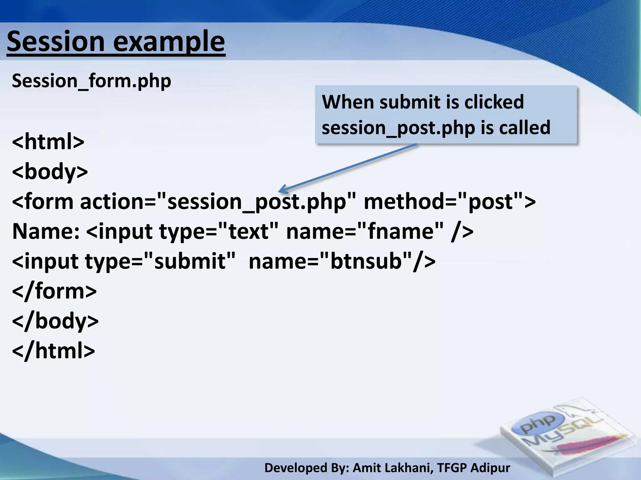 Session example
Session_form.php
                               When submit is clicked
                               session_post.php is called
<html>
<body>
<form action="session_post.php" method="post">
Name: <input type="text" name="fname" />
<input type="submit" name="btnsub"/>
</form>
</body>
</html>



                      Developed By: Amit Lakhani, TFGP Adipur
 