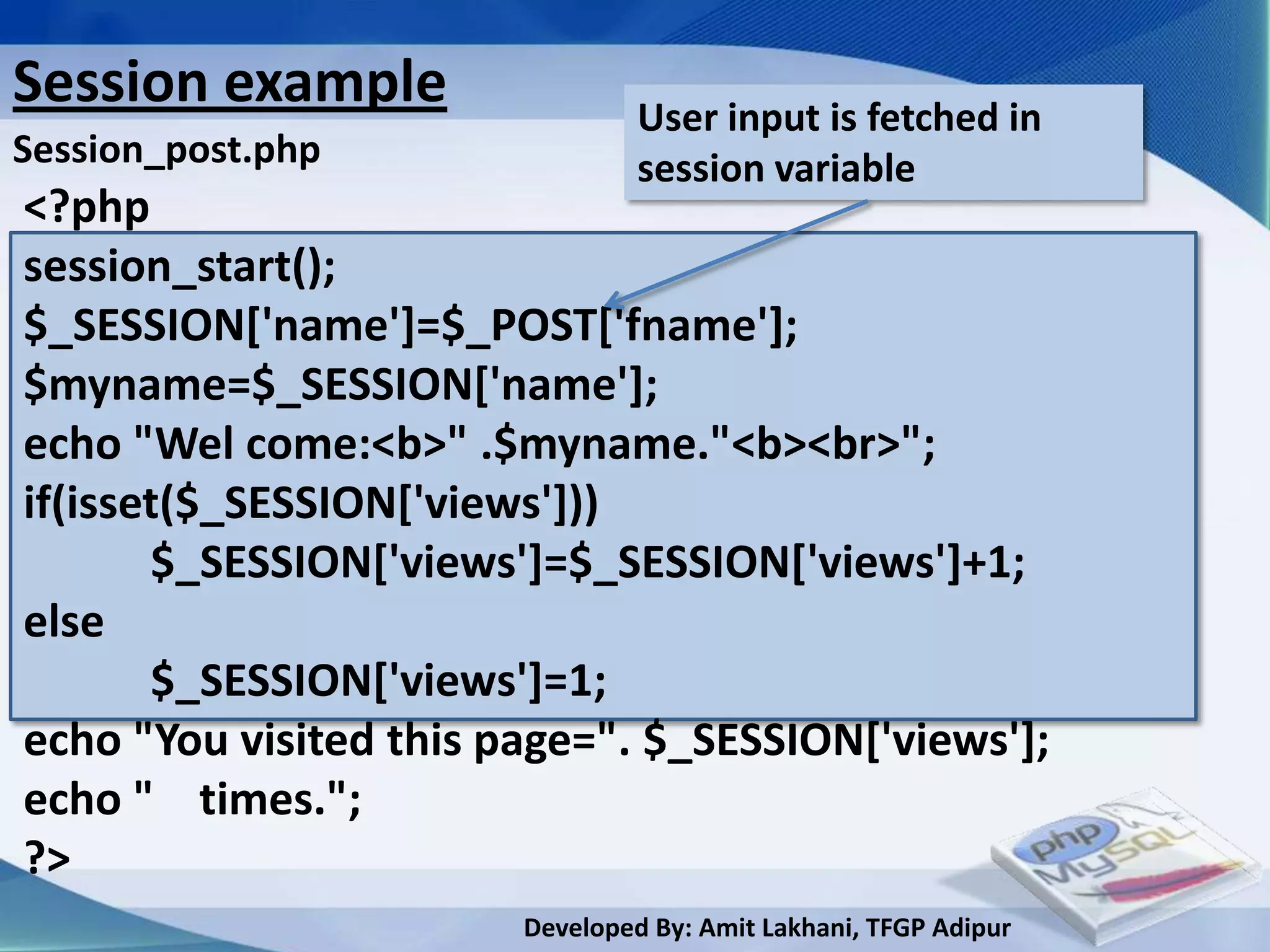 Session example                  User input is fetched in
Session_post.php                 session variable
<?php
session_start();
$_SESSION['name']=$_POST['fname'];
$myname=$_SESSION['name'];
echo "Wel come:<b>" .$myname."<b><br>";
if(isset($_SESSION['views']))
       $_SESSION['views']=$_SESSION['views']+1;
else
       $_SESSION['views']=1;
echo "You visited this page=". $_SESSION['views'];
echo " times.";
?>
                        Developed By: Amit Lakhani, TFGP Adipur
 