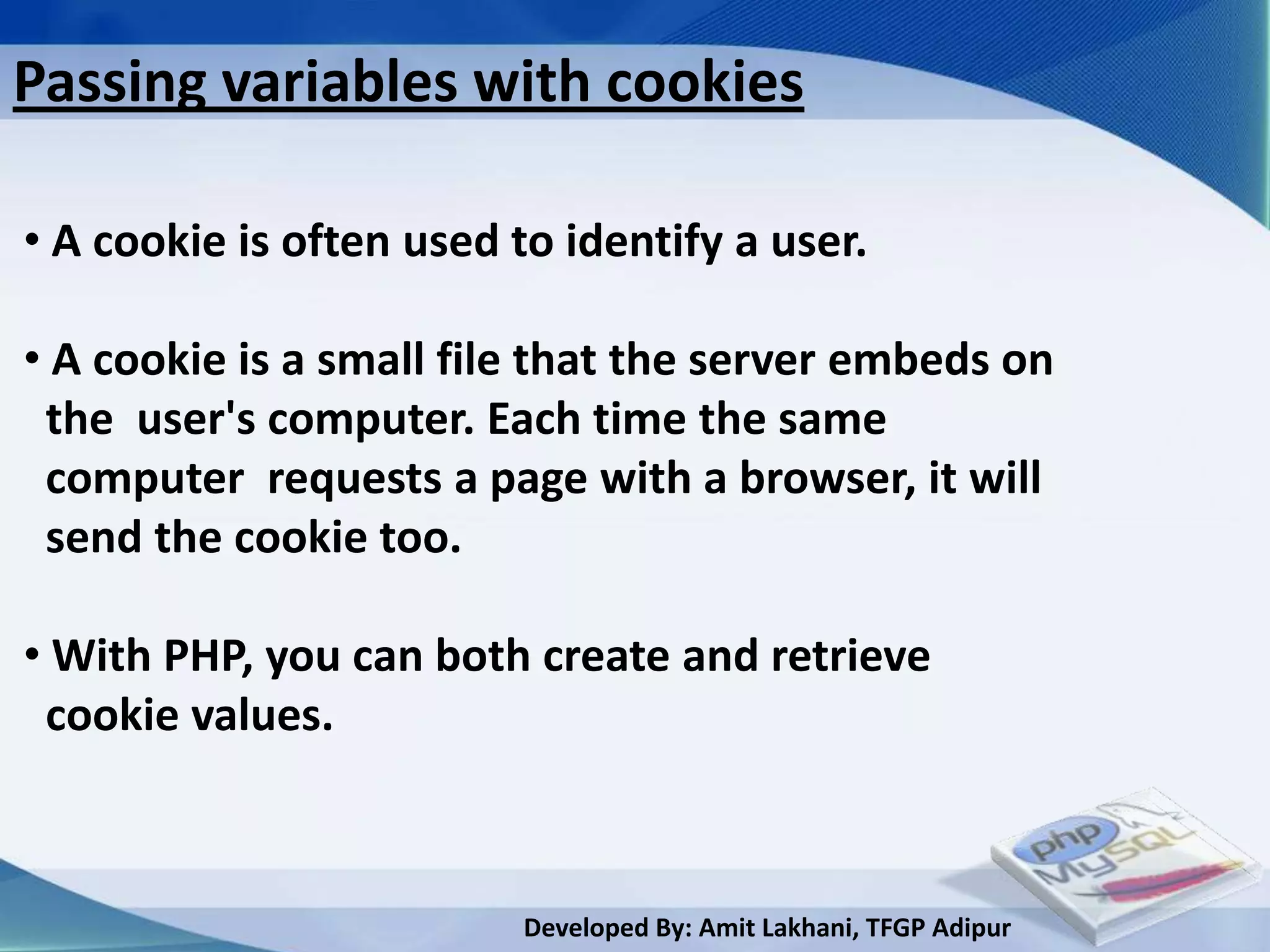 Passing variables with cookies

• A cookie is often used to identify a user.

• A cookie is a small file that the server embeds on
 the user's computer. Each time the same
 computer requests a page with a browser, it will
 send the cookie too.

• With PHP, you can both create and retrieve
 cookie values.



                          Developed By: Amit Lakhani, TFGP Adipur
 