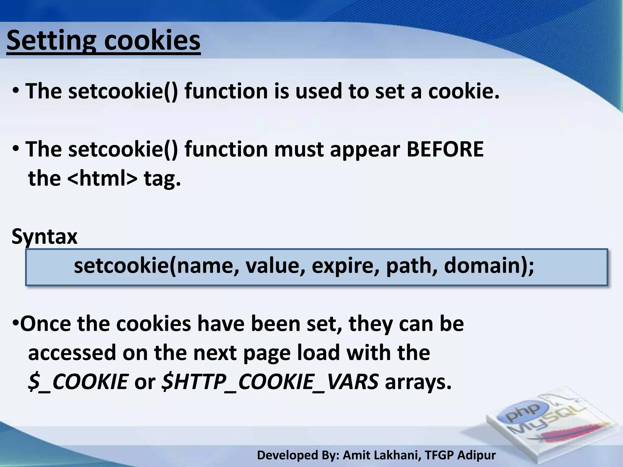Setting cookies
• The setcookie() function is used to set a cookie.

• The setcookie() function must appear BEFORE
  the <html> tag.

Syntax
      setcookie(name, value, expire, path, domain);

•Once the cookies have been set, they can be
 accessed on the next page load with the
 $_COOKIE or $HTTP_COOKIE_VARS arrays.

                         Developed By: Amit Lakhani, TFGP Adipur
 