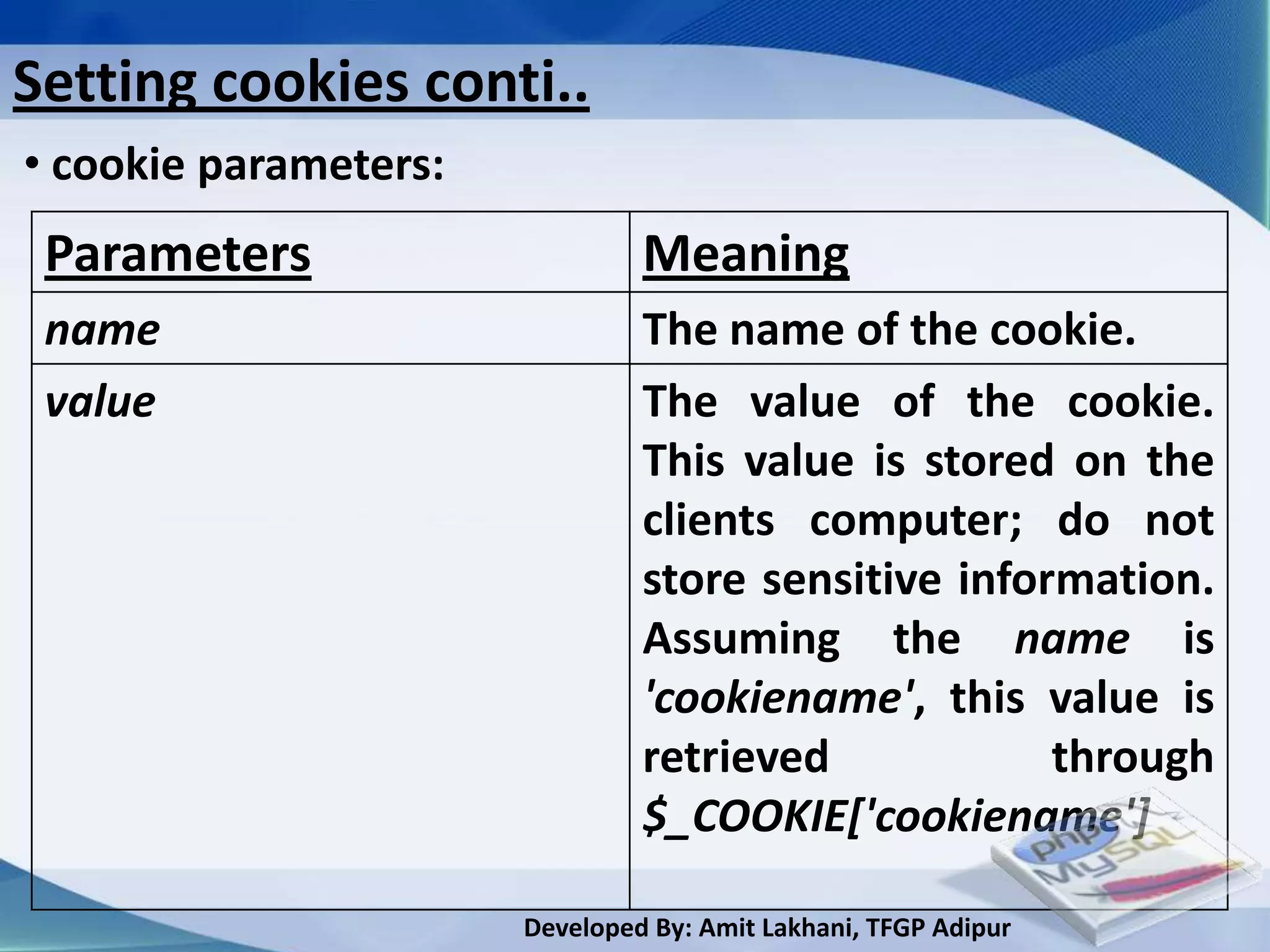 Setting cookies conti..
• cookie parameters:
 Parameters                     Meaning
 name                           The name of the cookie.
 value                          The value of the cookie.
                                This value is stored on the
                                clients computer; do not
                                store sensitive information.
                                Assuming the name is
                                'cookiename', this value is
                                retrieved            through
                                $_COOKIE['cookiename']

                       Developed By: Amit Lakhani, TFGP Adipur
 