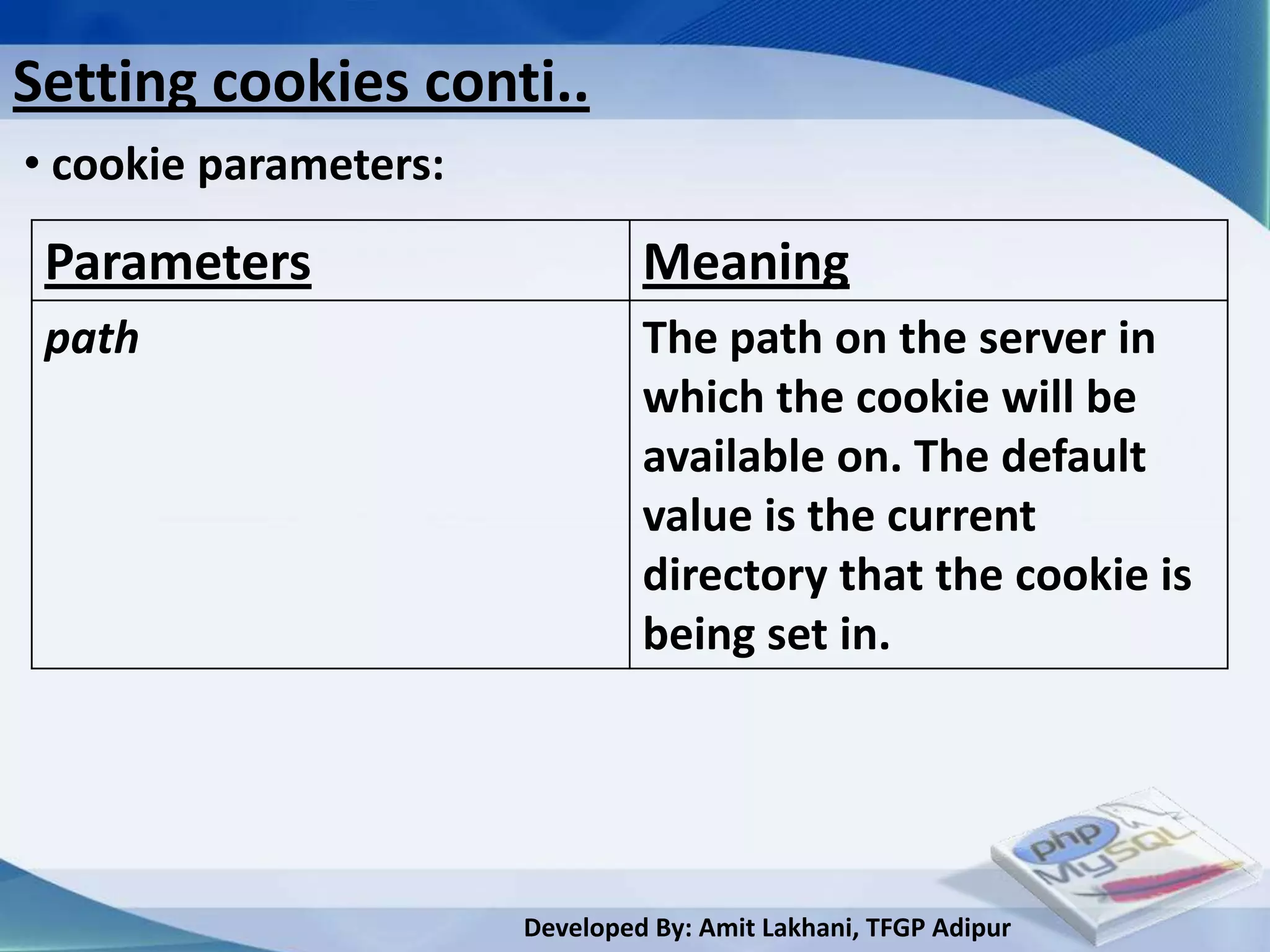 Setting cookies conti..
• cookie parameters:

 Parameters                     Meaning
 path                           The path on the server in
                                which the cookie will be
                                available on. The default
                                value is the current
                                directory that the cookie is
                                being set in.




                       Developed By: Amit Lakhani, TFGP Adipur
 