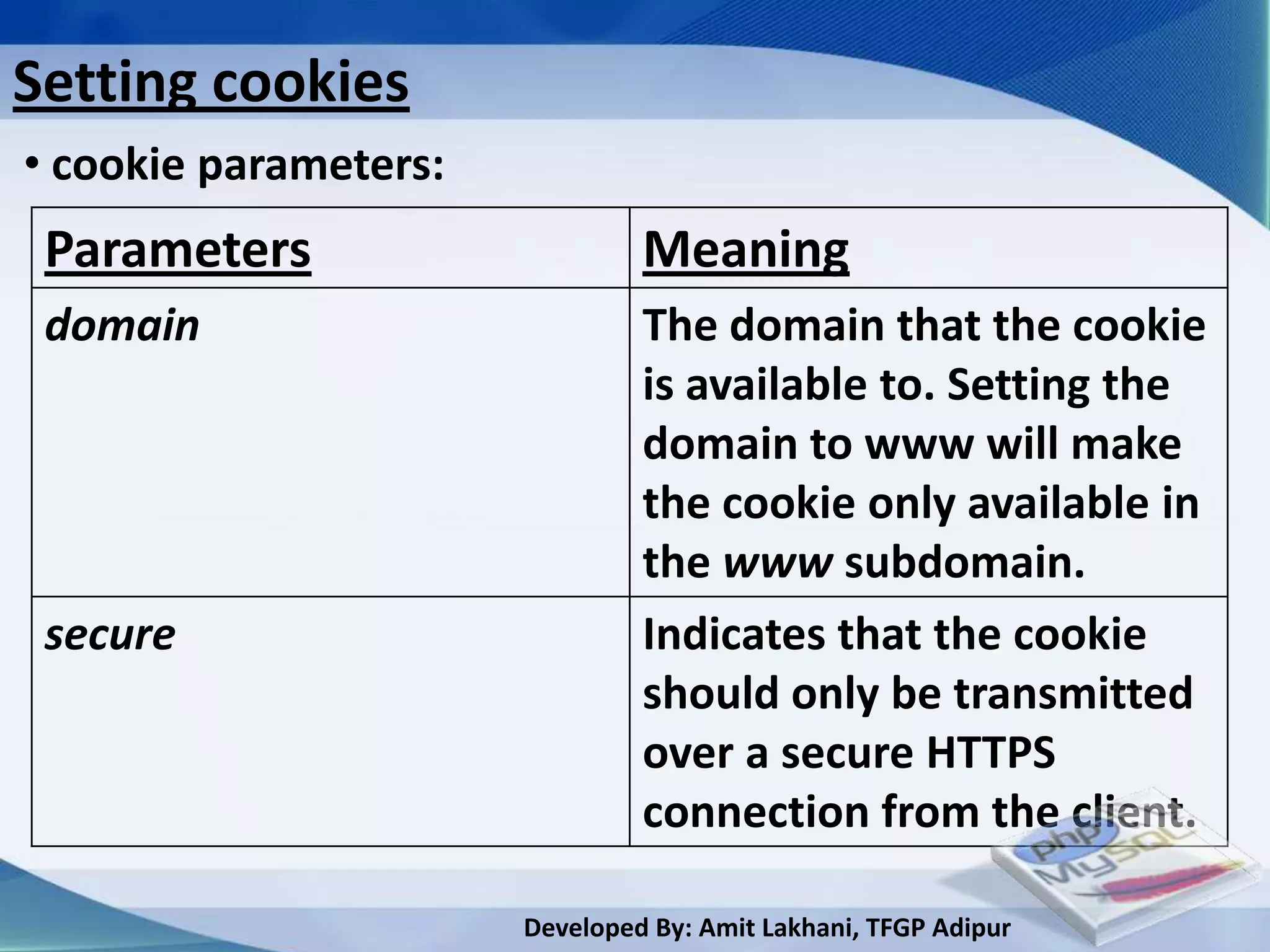 Setting cookies
• cookie parameters:
 Parameters                     Meaning
 domain                         The domain that the cookie
                                is available to. Setting the
                                domain to www will make
                                the cookie only available in
                                the www subdomain.
 secure                         Indicates that the cookie
                                should only be transmitted
                                over a secure HTTPS
                                connection from the client.

                       Developed By: Amit Lakhani, TFGP Adipur
 