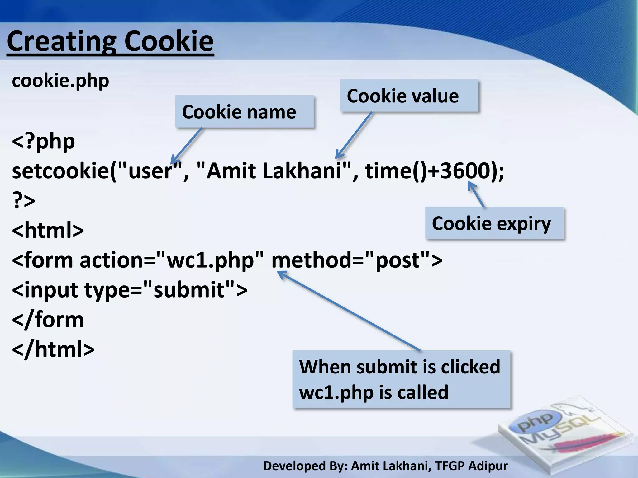 Creating Cookie
cookie.php
                                     Cookie value
                Cookie name
<?php
setcookie("user", "Amit Lakhani", time()+3600);
?>
<html>                                  Cookie expiry
<form action="wc1.php" method="post">
<input type="submit">
</form
</html>
                              When submit is clicked
                              wc1.php is called


                        Developed By: Amit Lakhani, TFGP Adipur
 