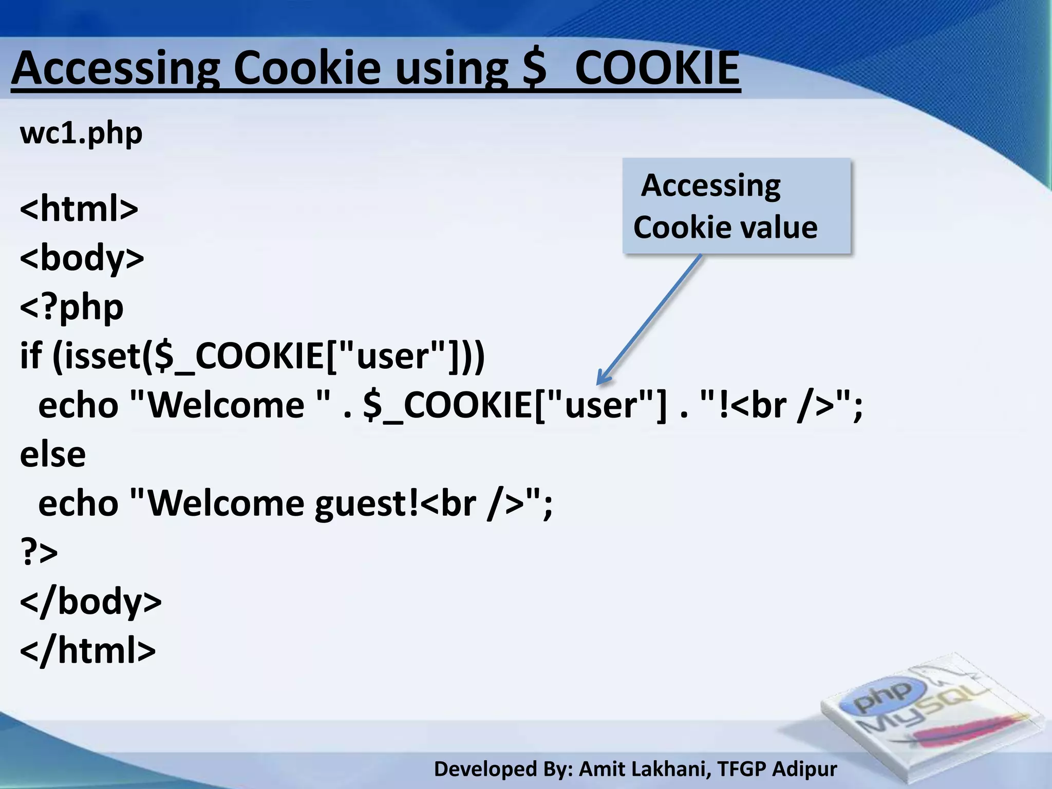 Accessing Cookie using $_COOKIE
wc1.php
                                           Accessing
<html>                                     Cookie value
<body>
<?php
if (isset($_COOKIE["user"]))
  echo "Welcome " . $_COOKIE["user"] . "!<br />";
else
  echo "Welcome guest!<br />";
?>
</body>
</html>

                        Developed By: Amit Lakhani, TFGP Adipur
 