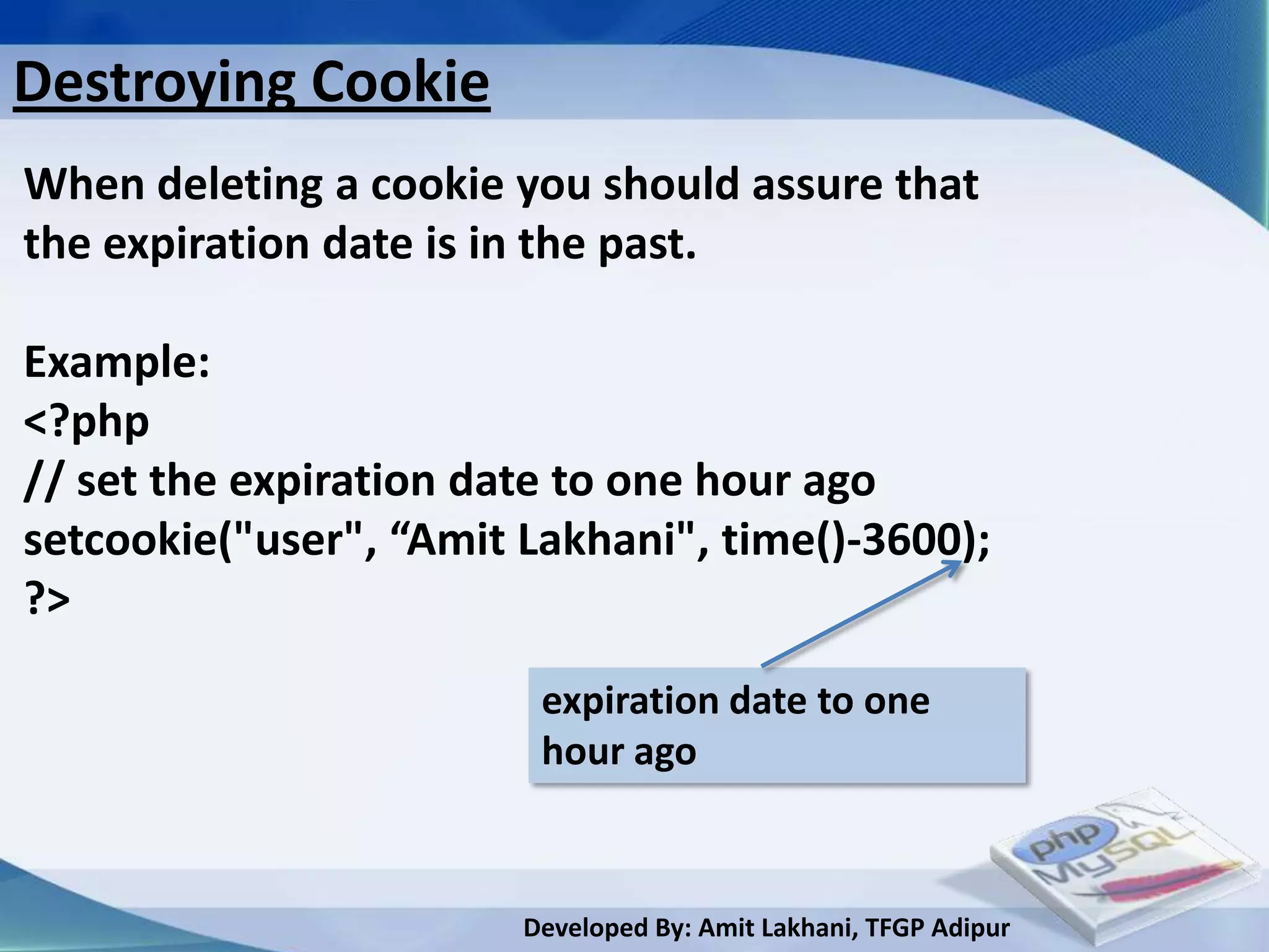 Destroying Cookie
When deleting a cookie you should assure that
the expiration date is in the past.

Example:
<?php
// set the expiration date to one hour ago
setcookie("user", “Amit Lakhani", time()-3600);
?>

                         expiration date to one
                         hour ago



                        Developed By: Amit Lakhani, TFGP Adipur
 