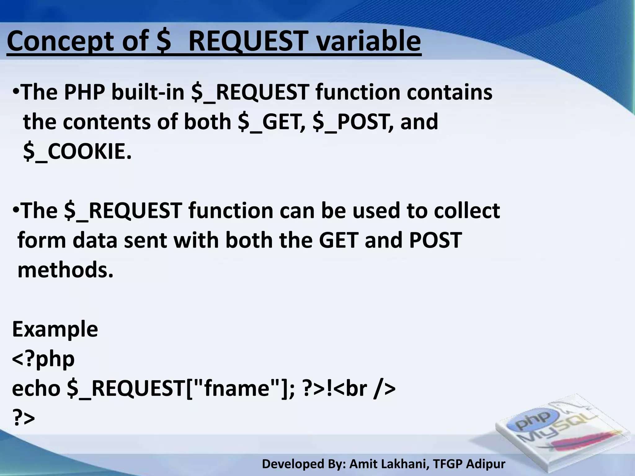 Concept of $_REQUEST variable
•The PHP built-in $_REQUEST function contains
 the contents of both $_GET, $_POST, and
 $_COOKIE.

•The $_REQUEST function can be used to collect
 form data sent with both the GET and POST
 methods.

Example
<?php
echo $_REQUEST["fname"]; ?>!<br />
?>
                       Developed By: Amit Lakhani, TFGP Adipur
 