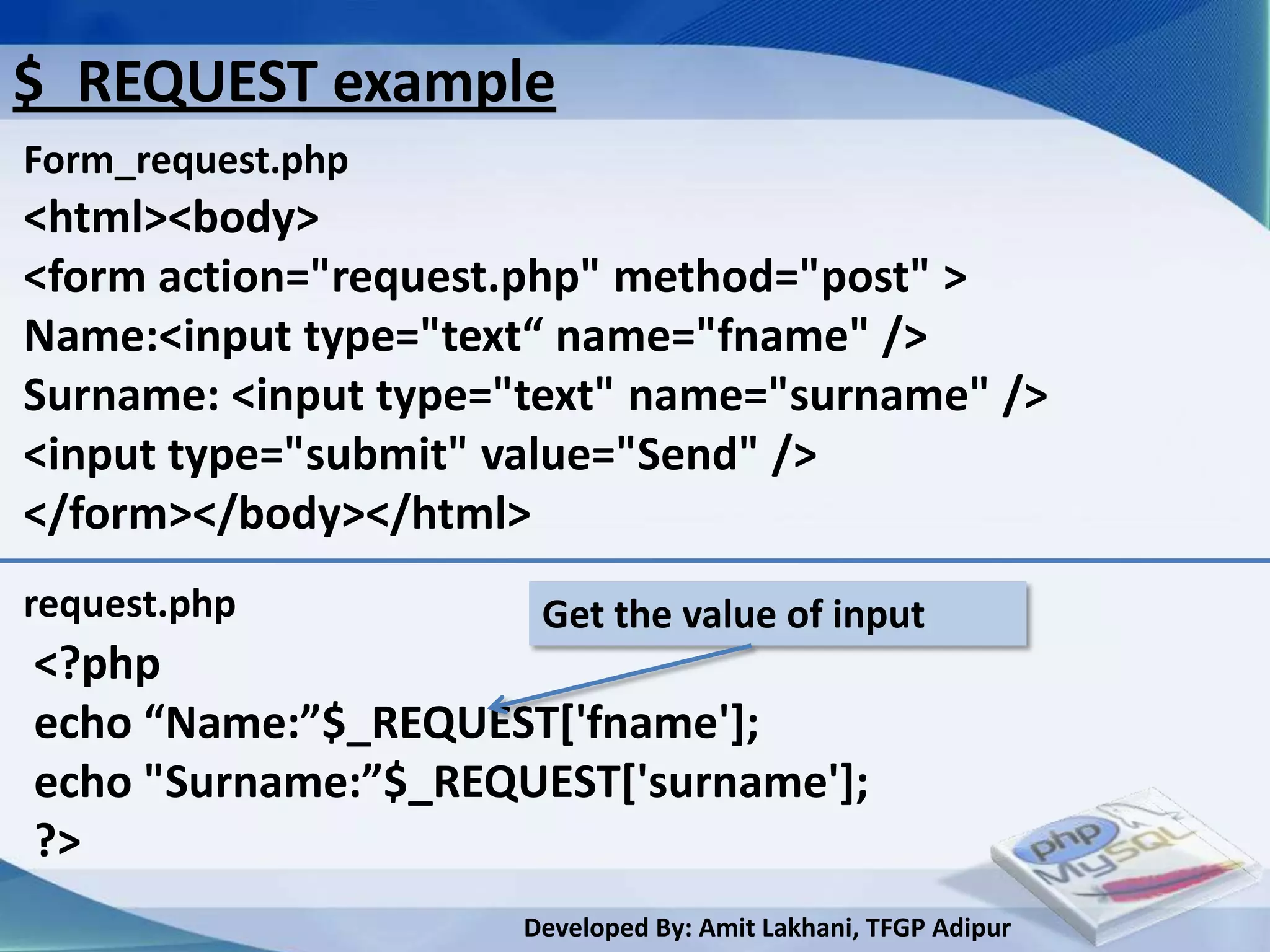 $_REQUEST example
Form_request.php
<html><body>
<form action="request.php" method="post" >
Name:<input type="text“ name="fname" />
Surname: <input type="text" name="surname" />
<input type="submit" value="Send" />
</form></body></html>
request.php           Get the value of input
<?php
echo “Name:”$_REQUEST*'fname'];
echo "Surname:”$_REQUEST*'surname'+;
?>
                     Developed By: Amit Lakhani, TFGP Adipur
 