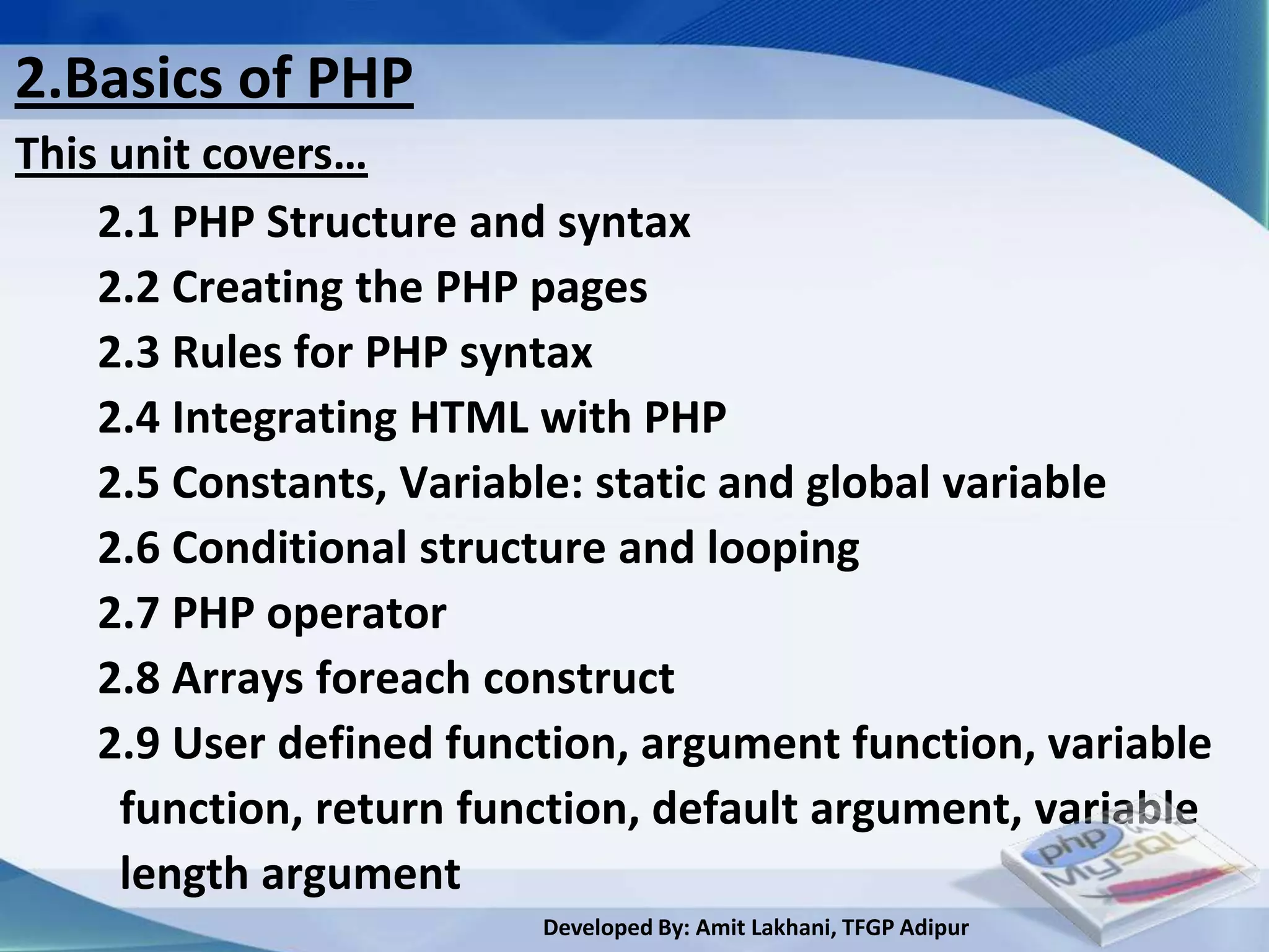 2.Basics of PHP
This unit covers…
    2.1 PHP Structure and syntax
    2.2 Creating the PHP pages
    2.3 Rules for PHP syntax
    2.4 Integrating HTML with PHP
    2.5 Constants, Variable: static and global variable
    2.6 Conditional structure and looping
    2.7 PHP operator
    2.8 Arrays foreach construct
    2.9 User defined function, argument function, variable
     function, return function, default argument, variable
     length argument
                         Developed By: Amit Lakhani, TFGP Adipur
 