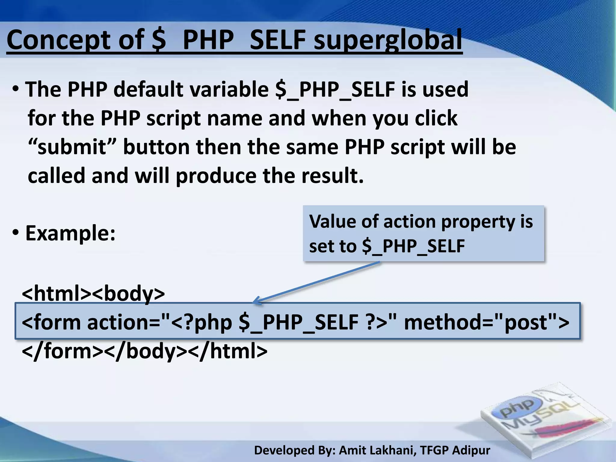 Concept of $_PHP_SELF superglobal
• The PHP default variable $_PHP_SELF is used
  for the PHP script name and when you click
  “submit” button then the same PHP script will be
  called and will produce the result.
                                 Value of action property is
• Example:                       set to $_PHP_SELF

 <html><body>
 <form action="<?php $_PHP_SELF ?>" method="post">
 </form></body></html>



                        Developed By: Amit Lakhani, TFGP Adipur
 