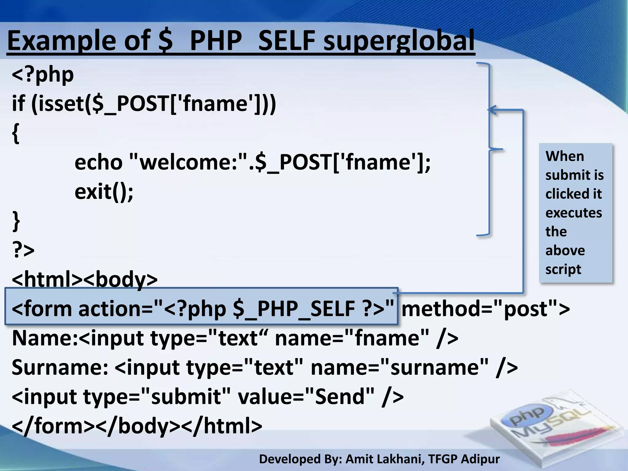 Example of $_PHP_SELF superglobal
<?php
if (isset($_POST['fname']))
{
                                               When
        echo "welcome:".$_POST['fname'];       submit is
        exit();                                clicked it
                                               executes
}                                              the
?>                                             above
                                               script
<html><body>
<form action="<?php $_PHP_SELF ?>" method="post">
Name:<input type="text“ name="fname" />
Surname: <input type="text" name="surname" />
<input type="submit" value="Send" />
</form></body></html>
                       Developed By: Amit Lakhani, TFGP Adipur
 