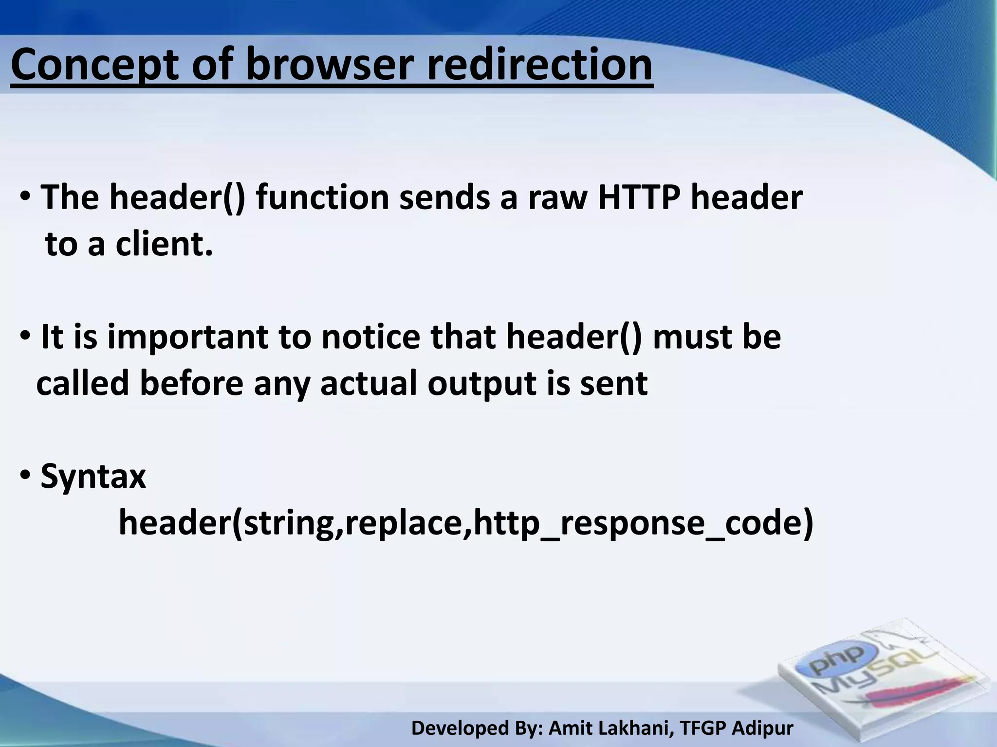 Concept of browser redirection

• The header() function sends a raw HTTP header
  to a client.

• It is important to notice that header() must be
 called before any actual output is sent

• Syntax
      header(string,replace,http_response_code)




                         Developed By: Amit Lakhani, TFGP Adipur
 