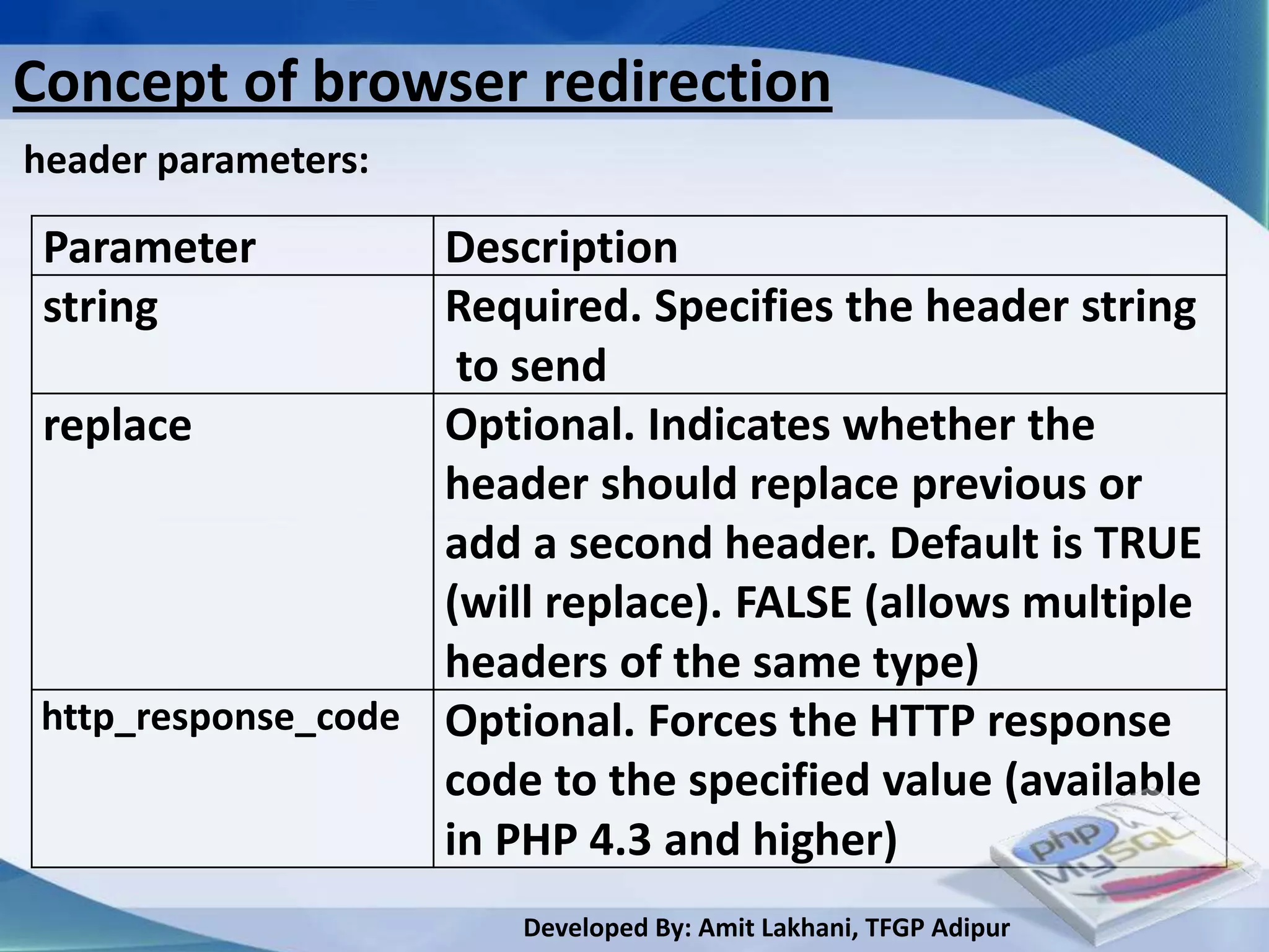 Concept of browser redirection
header parameters:

 Parameter          Description
 string             Required. Specifies the header string
                     to send
 replace            Optional. Indicates whether the
                    header should replace previous or
                    add a second header. Default is TRUE
                    (will replace). FALSE (allows multiple
                    headers of the same type)
 http_response_code Optional. Forces the HTTP response
                    code to the specified value (available
                    in PHP 4.3 and higher)
                        Developed By: Amit Lakhani, TFGP Adipur
 