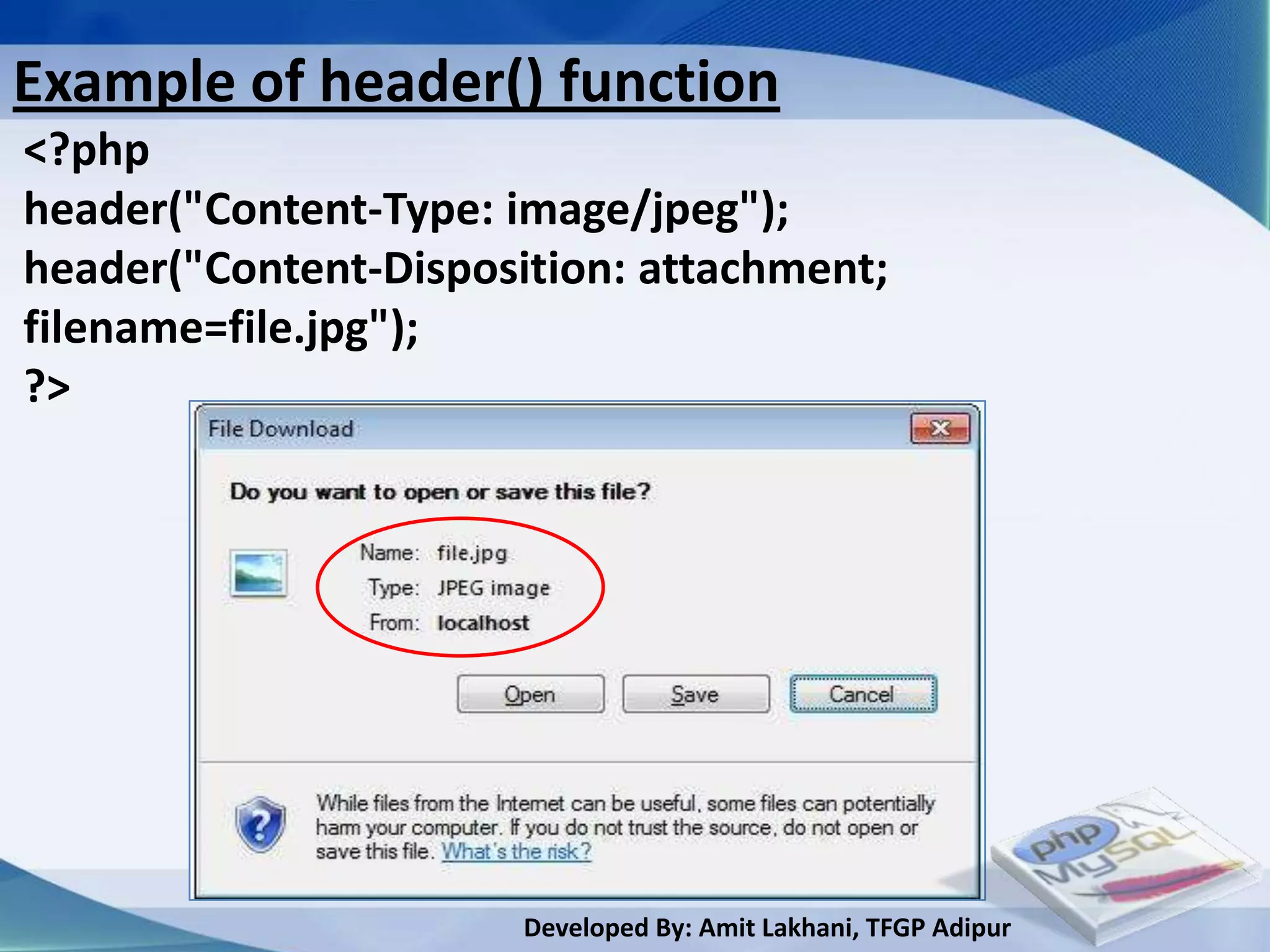 Example of header() function
<?php
header("Content-Type: image/jpeg");
header("Content-Disposition: attachment;
filename=file.jpg");
?>




                       Developed By: Amit Lakhani, TFGP Adipur
 