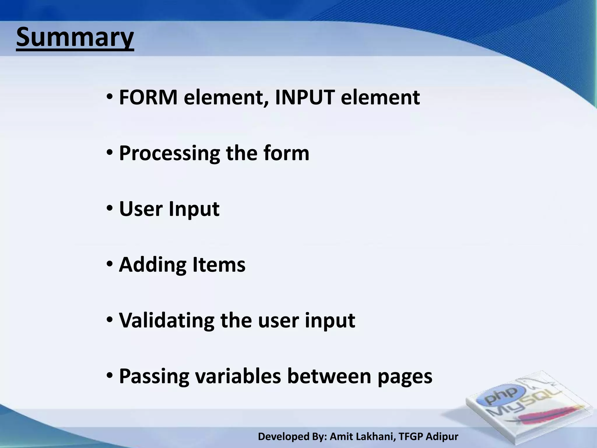 Summary
     • FORM element, INPUT element

     • Processing the form

     • User Input

     • Adding Items

     • Validating the user input

     • Passing variables between pages

                      Developed By: Amit Lakhani, TFGP Adipur
 