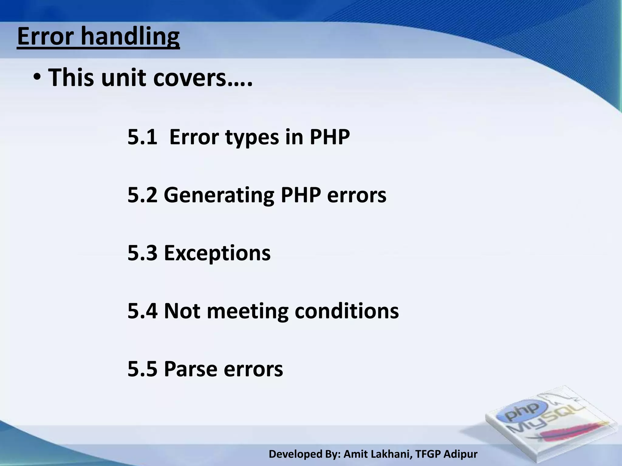 Error handling
 • This unit covers….

         5.1 Error types in PHP

         5.2 Generating PHP errors

         5.3 Exceptions

         5.4 Not meeting conditions

         5.5 Parse errors


                        Developed By: Amit Lakhani, TFGP Adipur
 