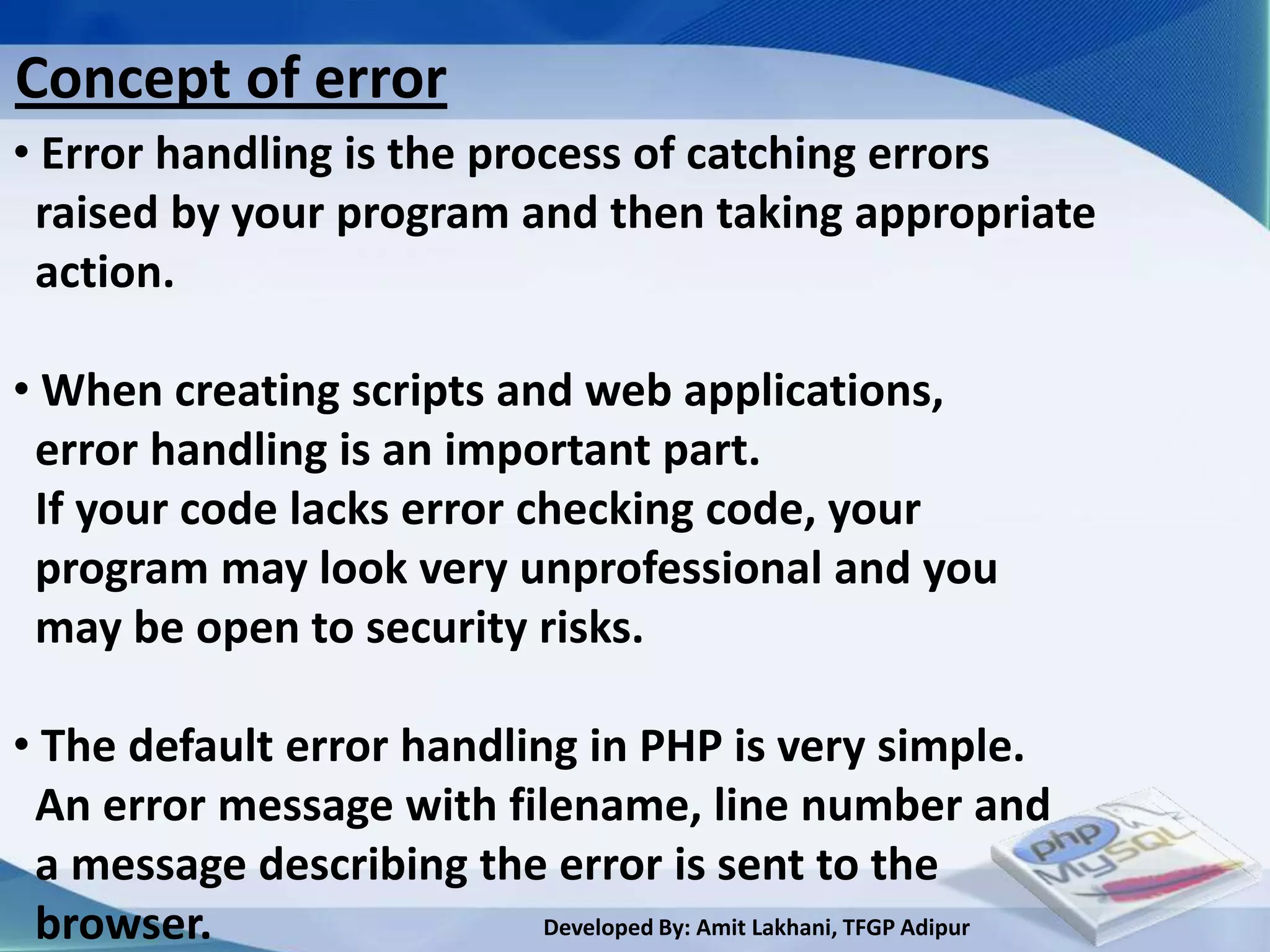 Concept of error
• Error handling is the process of catching errors
 raised by your program and then taking appropriate
 action.

• When creating scripts and web applications,
 error handling is an important part.
 If your code lacks error checking code, your
 program may look very unprofessional and you
 may be open to security risks.

• The default error handling in PHP is very simple.
 An error message with filename, line number and
 a message describing the error is sent to the
 browser.                  Developed By: Amit Lakhani, TFGP Adipur
 