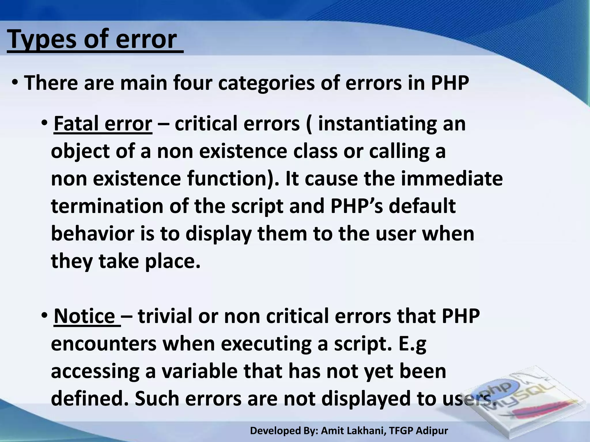 Types of error
• There are main four categories of errors in PHP
   • Fatal error – critical errors ( instantiating an
    object of a non existence class or calling a
    non existence function). It cause the immediate
    termination of the script and PHP’s default
    behavior is to display them to the user when
    they take place.

   • Notice – trivial or non critical errors that PHP
    encounters when executing a script. E.g
    accessing a variable that has not yet been
    defined. Such errors are not displayed to users.
                         Developed By: Amit Lakhani, TFGP Adipur
 